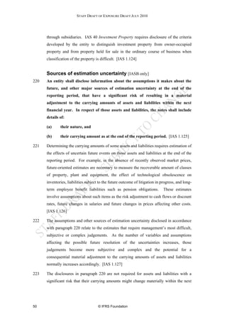 STAFF DRAFT OF EXPOSURE DRAFT JULY 2010




      through subsidiaries. IAS 40 Investment Property requires disclosure of the criteria
      developed by the entity to distinguish investment property from owner-occupied
      property and from property held for sale in the ordinary course of business when
      classification of the property is difficult. [IAS 1.124]


      Sources of estimation uncertainty [IASB only]
220   An entity shall disclose information about the assumptions it makes about the
      future, and other major sources of estimation uncertainty at the end of the
      reporting period, that have a significant risk of resulting in a material
      adjustment to the carrying amounts of assets and liabilities within the next
      financial year. In respect of those assets and liabilities, the notes shall include
      details of:

      (a)     their nature, and

      (b)     their carrying amount as at the end of the reporting period. [IAS 1.125]

221   Determining the carrying amounts of some assets and liabilities requires estimation of
      the effects of uncertain future events on those assets and liabilities at the end of the
      reporting period. For example, in the absence of recently observed market prices,
      future-oriented estimates are necessary to measure the recoverable amount of classes
      of property, plant and equipment, the effect of technological obsolescence on
      inventories, liabilities subject to the future outcome of litigation in progress, and long-
      term employee benefit liabilities such as pension obligations.           These estimates
      involve assumptions about such items as the risk adjustment to cash flows or discount
      rates, future changes in salaries and future changes in prices affecting other costs.
      [IAS 1.126]

222   The assumptions and other sources of estimation uncertainty disclosed in accordance
      with paragraph 220 relate to the estimates that require management’s most difficult,
      subjective or complex judgements. As the number of variables and assumptions
      affecting the possible future resolution of the uncertainties increases, those
      judgements become more subjective and complex and the potential for a
      consequential material adjustment to the carrying amounts of assets and liabilities
      normally increases accordingly. [IAS 1.127]

223   The disclosures in paragraph 220 are not required for assets and liabilities with a
      significant risk that their carrying amounts might change materially within the next




50                                    © IFRS Foundation
 