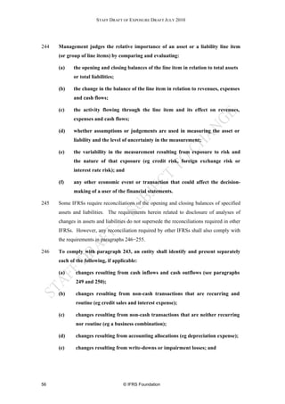 STAFF DRAFT OF EXPOSURE DRAFT JULY 2010




244   Management judges the relative importance of an asset or a liability line item
      (or group of line items) by comparing and evaluating:

      (a)    the opening and closing balances of the line item in relation to total assets
             or total liabilities;

      (b)    the change in the balance of the line item in relation to revenues, expenses
             and cash flows;

      (c)    the activity flowing through the line item and its effect on revenues,
             expenses and cash flows;

      (d)    whether assumptions or judgements are used in measuring the asset or
             liability and the level of uncertainty in the measurement;

      (e)    the variability in the measurement resulting from exposure to risk and
             the nature of that exposure (eg credit risk, foreign exchange risk or
             interest rate risk); and

      (f)    any other economic event or transaction that could affect the decision-
             making of a user of the financial statements.

245   Some IFRSs require reconciliations of the opening and closing balances of specified
      assets and liabilities. The requirements herein related to disclosure of analyses of
      changes in assets and liabilities do not supersede the reconciliations required in other
      IFRSs. However, any reconciliation required by other IFRSs shall also comply with
      the requirements in paragraphs 246−255.

246   To comply with paragraph 243, an entity shall identify and present separately
      each of the following, if applicable:

      (a)     changes resulting from cash inflows and cash outflows (see paragraphs
              249 and 250);

      (b)     changes resulting from non-cash transactions that are recurring and
              routine (eg credit sales and interest expense);

      (c)     changes resulting from non-cash transactions that are neither recurring
              nor routine (eg a business combination);

      (d)     changes resulting from accounting allocations (eg depreciation expense);

      (e)     changes resulting from write-downs or impairment losses; and




56                                   © IFRS Foundation
 