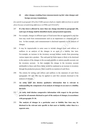 FINANCIAL STATEMENT PRESENTATION




        (f)     other changes resulting from remeasurements (eg fair value changes and
                foreign currency translations).

[(e) and (f) in paragraph 246 of the FASB exposure draft are slightly different from (e) and (f)
above because of underlying differences in IFRSs and US GAAP.]

247     If a line item is affected by more than one change described in paragraph 246,
        each type of change shall be identified clearly and presented separately.

248     For example, changes in different types of fixed assets that are aggregated in one line
        item may result from remeasurements such as an impairment or a disposal gain or
        loss. In that example, each remeasurement is disclosed separately in the analysis of
        changes.

249     It may be impracticable in some cases to include changes from cash inflows or
        outflows in an analysis of the changes in an asset or a liability line item.
        For example, an increase in the inventory account balance results from processing
        various inputs into a product. The cash paid for those inputs is likely to be disclosed
        in the analysis of the changes in the accounts payable or salaries payable account, not
        the inventory account.      In that example, the change in the inventory account
        attributable to those cash flows likely would be explained as an increase in inventory
        through the production process; there would be no mention of cash flows.

250     The criteria for netting cash inflows and outflows in the statement of cash flows
        (paragraphs 185 and 188) may be applied to cash flow amounts disclosed in the
        analyses of changes.

251     An entity shall also disclose qualitative information that is relevant to
        understanding the components of an analysis of changes in an asset or a liability
        line item.

252     An entity shall disclose comparative information with respect to the previous
        period for all amounts disclosed as part of the analyses of changes, in accordance
        with paragraphs 33−36.

253     The analysis of changes in a particular asset or liability line item may be
        disclosed in the relevant note specific to that asset or liability rather than in a
        separate note.




                                        © IFRS Foundation                                   57
 