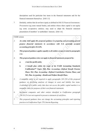 STAFF DRAFT OF EXPOSURE DRAFT JULY 2010




      descriptions used for particular line items in the financial statements and for the
      financial statements themselves. [IAS 1.5]

7     Similarly, entities that do not have equity as defined in IAS 32 Financial Instruments:
      Presentation (eg some mutual funds), and entities whose share capital is not equity
      (eg some co-operative entities), may need to adapt the financial statement
      presentation of members’ or unitholders’ interests. [IAS 1.6]

FASB version

2.    An entity shall apply this proposed guidance in preparing and presenting general
      purpose financial statements in accordance with U.S. generally accepted
      accounting principles (GAAP).

3.    This proposed guidance applies equally to all entities except as noted in paragraphs
      4–6.

4.    This proposed guidance does not apply to financial statements prepared by:

      a.       A not-for-profit entity

      b.       A benefit plan within the scope of the FASB Accounting Standards
               Codification™ Topics 960, Plan Accounting—Defined Benefit Pension
               Plans; 962, Plan Accounting—Defined Contribution Pension Plans; and
               965, Plan Accounting—Health and Welfare Benefit Plans.

5.    A nonpublic entity is not required to apply paragraphs 243–254 of this proposed
      guidance on disclosing analyses of changes in asset and liability line items.
      A subsidiary of a public entity that does not access the public capital markets is a
      nonpublic entity for purposes of their own financial statements.

6.    Investment companies and other entities identified in Codification paragraph
      230-10-15-4 are not required to present a statement of cash flows.

7.    This proposed guidance does not change the accounting principles and reporting
      practices in Codification Topic 270, Interim Reporting.




4                                    © IFRS Foundation
 