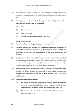 STAFF DRAFT OF EXPOSURE DRAFT JULY 2010




254   For example, the analysis of changes in a post-employment benefit obligation line
      item may be included as part of an entity’s note about its post-employment benefit
      plan.

255   An entity shall provide an analysis of changes for the following line items in a
      single note and include a total for these items:

      (a)     cash;

      (b)     short-term investments;

      (c)     finance leases; and

      (d)     each line item in the debt category. [IASB only]


      Other disclosures
256   An entity shall describe its operating cycle or cycles in the notes.

257   An entity shall disclose, together with a narrative explanation, the amount of
      cash and short-term investments held by the entity that are not available for
      general use by the entity and an explanation of why those amounts are not
      available.

258   Examples of cash that is not available for general use by an entity include cash held
      by a subsidiary that operates in a country with exchange controls or with other legal
      restrictions (such as repatriation taxes). These controls and/or restrictions make the
      cash unavailable for general use by the parent or other subsidiaries.

259   An entity shall disclose the amount of undrawn borrowing facilities that may be
      available for future business activities and to settle capital commitments,
      indicating any restrictions on the use of these facilities.         [IAS 7.50(a) with
      modification]

260   An entity shall disclose in the notes:

      (a)     the amount of dividends proposed or declared before the financial
              statements were authorised for issue but not recognised as a distribution
              to owners during the period, and the related amount per share, and

      (b)     the amount of any cumulative preference dividends not recognised.
              [IASB only; IAS 1.137]




58                                   © IFRS Foundation
 