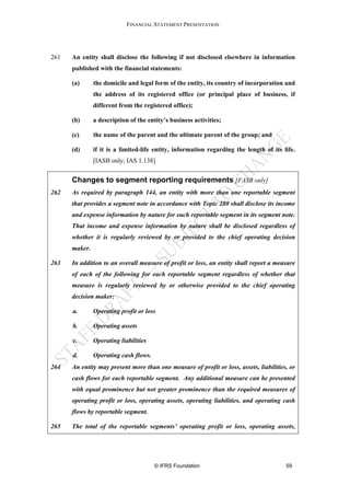 FINANCIAL STATEMENT PRESENTATION




261   An entity shall disclose the following if not disclosed elsewhere in information
      published with the financial statements:

      (a)      the domicile and legal form of the entity, its country of incorporation and
               the address of its registered office (or principal place of business, if
               different from the registered office);

      (b)      a description of the entity’s business activities;

      (c)      the name of the parent and the ultimate parent of the group; and

      (d)      if it is a limited-life entity, information regarding the length of its life.
               [IASB only; IAS 1.138]


      Changes to segment reporting requirements [FASB only]
262   As required by paragraph 144, an entity with more than one reportable segment
      that provides a segment note in accordance with Topic 280 shall disclose its income
      and expense information by nature for each reportable segment in its segment note.
      That income and expense information by nature shall be disclosed regardless of
      whether it is regularly reviewed by or provided to the chief operating decision
      maker.

263   In addition to an overall measure of profit or loss, an entity shall report a measure
      of each of the following for each reportable segment regardless of whether that
      measure is regularly reviewed by or otherwise provided to the chief operating
      decision maker:

      a.       Operating profit or loss

      b.       Operating assets

      c.       Operating liabilities

      d.       Operating cash flows.
264   An entity may present more than one measure of profit or loss, assets, liabilities, or
      cash flows for each reportable segment. Any additional measure can be presented
      with equal prominence but not greater prominence than the required measures of
      operating profit or loss, operating assets, operating liabilities, and operating cash
      flows by reportable segment.

265   The total of the reportable segments’ operating profit or loss, operating assets,




                                       © IFRS Foundation                                59
 