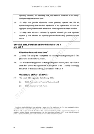STAFF DRAFT OF EXPOSURE DRAFT JULY 2010




           operating liabilities, and operating cash flows shall be reconciled to the entity’s
           corresponding consolidated totals.

266        An entity shall present information about operating segments that are not
           reportable separately from all other information in the segment note and shall not
           aggregate that information with information about corporate or central activities.

267        An entity shall disclose a measure of segment liabilities for each reportable
           segment if such amounts are regularly provided to the chief operating decision
           maker.


Effective date, transition and withdrawal of IAS 1
and IAS 7

           Effective date and transition 7
268        An entity shall apply this [draft] IFRS for annual periods beginning on or after
           [date to be inserted after exposure].

269        The date of initial application is the beginning of the annual period for which an
           entity first applies the requirements in this [draft] IFRS. An entity shall apply
           this [draft] IFRS retrospectively, in accordance with IAS 8.


           Withdrawal of IAS 1 and IAS 7
270        This [draft] IFRS supersedes the following IFRSs:

           (a)        IAS 1 Presentation of Financial Statements, and

           (b)        IAS 7 Statement of Cash Flows.




7
  The effective date for IFRS X will be no earlier than 1 January 2013. The time between the IFRS being issued and its effective
date will be adequate to prepare for and implement the new financial reporting requirements.
The boards will consider collectively the effective date and transition (including whether to permit early adoption) for the
standards—including financial statement presentation—that they have targeted to issue in 2011. To that end, the boards will
publish a separate consultation paper to seek comments on those matters from interested parties.




60                                                  © IFRS Foundation
 