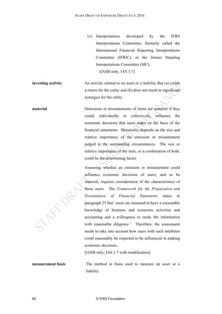 STAFF DRAFT OF EXPOSURE DRAFT JULY 2010




                            (c) Interpretations        developed    by     the       IFRS
                                   Interpretations Committee, formerly called the
                                   International Financial Reporting Interpretations
                                   Committee (IFRIC), or the former Standing
                                   Interpretations Committee (SIC).
                                    [IASB only; IAS 1.7]

investing activity        An activity related to an asset or a liability that (a) yields
                          a return for the entity and (b) does not result in significant
                          synergies for the entity.

material                  Omissions or misstatements of items are material if they
                          could,    individually   or    collectively,   influence    the
                          economic decisions that users make on the basis of the
                          financial statements. Materiality depends on the size and
                          relative importance of the omission or misstatement
                          judged in the surrounding circumstances. The size or
                          relative importance of the item, or a combination of both,
                          could be the determining factor.

                          Assessing whether an omission or misstatement could
                          influence economic decisions of users, and so be
                          material, requires consideration of the characteristics of
                          those users. The Framework for the Preparation and
                          Presentation     of   Financial     Statements     states    in
                          paragraph 25 that ‘users are assumed to have a reasonable
                          knowledge of business and economic activities and
                          accounting and a willingness to study the information
                          with reasonable diligence.’       Therefore, the assessment
                          needs to take into account how users with such attributes
                          could reasonably be expected to be influenced in making
                          economic decisions.
                          [IASB only; IAS 1.7 with modification]

measurement basis          The method or basis used to measure an asset or a
                           liability.




62                                 © IFRS Foundation
 