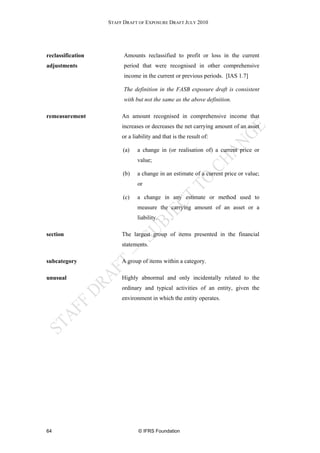 STAFF DRAFT OF EXPOSURE DRAFT JULY 2010




reclassification         Amounts reclassified to profit or loss in the current
adjustments              period that were recognised in other comprehensive
                         income in the current or previous periods. [IAS 1.7]

                         The definition in the FASB exposure draft is consistent
                         with but not the same as the above definition.

remeasurement           An amount recognised in comprehensive income that
                        increases or decreases the net carrying amount of an asset
                        or a liability and that is the result of:

                        (a)    a change in (or realisation of) a current price or
                               value;

                        (b)    a change in an estimate of a current price or value;
                               or

                        (c)    a change in any estimate or method used to
                               measure the carrying amount of an asset or a
                               liability.

section                 The largest group of items presented in the financial
                        statements.

subcategory             A group of items within a category.

unusual                 Highly abnormal and only incidentally related to the
                        ordinary and typical activities of an entity, given the
                        environment in which the entity operates.




64                             © IFRS Foundation
 