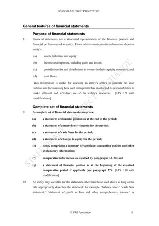FINANCIAL STATEMENT PRESENTATION




General features of financial statements

     Purpose of financial statements
8    Financial statements are a structured representation of the financial position and
     financial performance of an entity. Financial statements provide information about an
     entity’s:

      (a)        assets, liabilities and equity;

      (b)        income and expenses, including gains and losses;

      (c)        contributions by and distributions to owners in their capacity as owners; and

      (d)        cash flows.

      This information is useful for assessing an entity’s ability to generate net cash
      inflows and for assessing how well management has discharged its responsibilities to
      make efficient and effective use of the entity’s resources.             [IAS 1.9 with
      modifications]


     Complete set of financial statements
9    A complete set of financial statements comprises:

     (a)         a statement of financial position as at the end of the period;

     (b)         a statement of comprehensive income for the period;

     (c)         a statement of cash flows for the period;

     (d)         a statement of changes in equity for the period;

     (e)         notes, comprising a summary of significant accounting policies and other
                 explanatory information;

     (f)         comparative information as required by paragraphs 33−36; and

     (g)         a statement of financial position as at the beginning of the required
                 comparative period if applicable (see paragraph 37). [IAS 1.10 with
                 modification]

10   An entity may use titles for the statements other than those used above as long as the
     title appropriately describes the statement: for example, ‘balance sheet,’ ‘cash flow
     statement,’ ‘statement of profit or loss and other comprehensive income’ or




                                         © IFRS Foundation                                  5
 