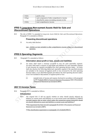STAFF DRAFT OF EXPOSURE DRAFT JULY 2010




             1.82(f)             profit or loss
             1.82(g)             each component of other comprehensive income
                                 classified by nature (excluding amounts in (h))
             1.82(b)             total comprehensive income


IFRS 5 Long-term Non-current Assets Held for Sale and
Discontinued Operations
B12   The title of IFRS 5 is amended to Long-term Assets Held for Sale and Discontinued Operations.
      Paragraph 33 is amended as follows:

                Presenting discontinued operations
      33        An entity shall disclose:
                         …
                (aa) whether an item included in other comprehensive income relates to a discontinued
                     operation.


IFRS 8 Operating Segments
B13   Paragraph 23 is amended as follows:
                Information about profit or loss, assets and liabilities
      23        An entity shall report a measure of profit or loss for each reportable segment.
                An entity shall report a measure of total assets and liabilities for each reportable segment
                if such amounts are regularly provided to the chief operating decision maker. An entity
                shall also disclose the following about each reportable segment if the specified amounts
                are included in the measure of segment profit or loss reviewed by the chief operating
                decision maker, or are otherwise regularly provided to the chief operating decision maker,
                even if not included in that measure of segment profit or loss:
                …
                (f)          material items of income and expense disclosed in accordance with paragraph
                             51 97 of [draft] IFRS X Financial Statement Presentation IAS 1 Presentation
                             of Financial Statements (as revised in 2007);


IAS 12 Income Taxes
B14   Paragraph IN11 is amended as follows:
      Introduction
      IN11      The original IAS 12 did not specify whether an entity should classify deferred tax
                balances as current assets and liabilities or as non-current assets and liabilities.** IAS 12
                (revised) requires that an entity which makes the current/non-current distinction should
                not classify deferred tax assets and liabilities as current assets and liabilities.*
                *This requirement has been moved to paragraph 56 of IAS 1 Presentation of Financial
                Statements (as revised in 2007).
                **The classification requirement is in paragraph 123 of [draft] IFRS X.




68                                          © IFRS Foundation
 