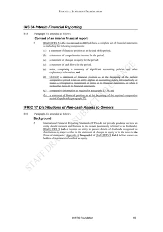 FINANCIAL STATEMENT PRESENTATION




IAS 34 Interim Financial Reporting
B15   Paragraph 5 is amended as follows:
      Content of an interim financial report
      5       [Draft] IFRS X IAS 1 (as revised in 2007) defines a complete set of financial statements
              as including the following components:
              (a)   a statement of financial position as at the end of the period;
              (b)   a statement of comprehensive income for the period;
              (c)   a statement of changes in equity for the period;
              (d)   a statement of cash flows for the period;
              (e)   notes, comprising a summary of significant accounting policies and other
                    explanatory information; and
              (f)   [deleted] a statement of financial position as at the beginning of the earliest
                    comparative period when an entity applies an accounting policy retrospectively or
                    makes a retrospective restatement of items in its financial statements, or when it
                    reclassifies items in its financial statements.
              (g)   comparative information as required in paragraphs 33-36; and
              (h)   a statement of financial position as at the beginning of the required comparative
                    period if applicable (paragraph 37).


IFRIC 17 Distributions of Non-cash Assets to Owners
B16   Paragraph 2 is amended as follows:
      Background
      2       International Financial Reporting Standards (IFRSs) do not provide guidance on how an
              entity should measure distributions to its owners (commonly referred to as dividends).
              [Draft] IFRS X IAS 1 requires an entity to present details of dividends recognised as
              distributions to owners either in the statement of changes in equity or in the notes to the
              financial statements. Appendix A Paragraph 7 of [draft] IFRS X IAS 1 defines owners as
              holders of instruments classified as equity.




                                           © IFRS Foundation                                        69
 