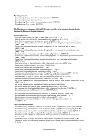 FINANCIAL STATEMENT PRESENTATION




Earnings per share:
 Basic earnings (loss) per share from continuing operations (IAS 33.66)
 Basic earnings (loss) per share (IAS 33.66)
 Diluted earnings (loss) per share from continuing operations (IAS 33.66)
 Diluted earnings (loss) per share (IAS 33.66)


The following are requirements within all IFRSs to present either in the statement of comprehensive
income or in the notes to financial statements:


Income and expense:
  Gain (loss) in accordance with IFRIC 19.9 and IFRIC 19.10 (IFRIC 19.11)
  Expense arising from equity-settled shared-based payment transactions (IFRS 2.51a)
  Gain (loss) on measurement to fair value less costs to sell (IFRS 5.33b)
  Gains (losses) on financial assets at fair value through profit or loss, designated as upon initial recognition
  (IFRS 7.30a I)
  Gains (losses) on financial assets at fair value through profit or loss, classified as held for trading
  (IFRS 7.20a I)
  Gains (losses) on financial assets at fair value through profit or loss, mandatorily measured at fair value
  (IFRS 7.20a I)
  Total gains (losses) on financial assets at fair value through profit or loss (IFRS 7.20a)
  Gains (losses) on financial liabilities at fair value through profit or loss, designated as upon initial recognition
  (IFRS 7.20a v)
  Gains (losses) on financial liabilities at fair value through profit or loss, classified as held for trading
  (IFRS 7.20a v)
  Total gains (losses) on financial liabilities at fair value through profit or loss (IFRS 7.20a)
  Gains (losses) on held-to-maturity investments (IFRS 7.20a iii)
  Gains (losses) on loans and receivables (IFRS 7.20a iv)
  Gains (losses) on financial liabilities at amortised cost (IFRS 7.20a v)
  Gains (losses) on financial assets at amortised cost (IFRS 7.20a vi)
  Gains (losses) on financial assets at fair value through other comprehensive income (IFRS 7.20a viii)
  Interest income for financial assets not at fair value through profit or loss (IFRS 7.20b)
  Interest expense for financial liabilities not t fair value through profit or loss (IFRS 7.20b)
  Interest income for financial assets measured at amortised cost (IFRS 7.20b)
  Fee income (expense) arising from financial assets or financial liabilities not at fair value through profit or loss
  (IFRS 7.20 c I)
  Fee income (expense) arising from trust and fiduciary activities (IFRS 7.20 c ii)
  Fee income arising from financial assets measured at amortised cost (IFRS 7.20 c I)
  Fee expense arising from financial liabilities not at fair value through profit or loss (IFRS 7.20c I)
  Interest income on impaired financial assets accrued (IFRS 7.20 d)

  Reclassification adjustments on exchange differences on translation, before tax ([draft] IFRS X) 3
  Reclassification adjustments on available-for-sale financial assets, before tax (IFRS 7.20 a ii)
  Reclassification adjustments on cash flow hedges, before tax (IFRS 7.23d)
  Reclassification adjustments on hedges of net investments in foreign operations, before tax
  ([draft] IFRS X) 3

Other comprehensive income:
  Income tax relating to exchange differences on translation of other comprehensive income ([draft] IFRS X) 3
  Income tax relating to investments in equity instruments of other comprehensive income ([draft] IFRS X) 3
  Income tax relating to available-for-sale financial assets of other comprehensive income ([draft] IFRS X) 3
  Income tax relating to cash flow hedges of other comprehensive income ([draft] IFRS X) 3
  Income tax relating to hedges of net investments in foreign operations of other comprehensive income
  (IAS 39.102)
  Income tax relating to changes in revaluation surplus of other comprehensive income ([draft] IFRS X) 3
  Income tax relating to actuarial gains (losses) on defined benefit plans of other comprehensive income ([draft]
  IFRS X) 3



                                                © IFRS Foundation                                             73
 