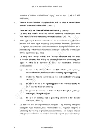 STAFF DRAFT OF EXPOSURE DRAFT JULY 2010




     ‘statement of changes in shareholders’ equity’ may be used.             [IAS 1.10 with
     modification]

11   An entity shall present with equal prominence all of the financial statements in a
     complete set of financial statements. [IAS 1.11]

     Identification of the financial statements [IASB only]
12   An entity shall identify clearly the financial statements and distinguish them
     from other information in the same published document. [IAS 1.49]

13   IFRSs apply only to financial statements, and not necessarily to other information
     presented in an annual report, a regulatory filing or another document. Consequently,
     it is important that users of the financial statements can distinguish information that is
     prepared using IFRSs from other information that may be useful but is not the subject
     of those requirements. [IAS 1.50]

14   An entity shall clearly identify each financial statement and the notes.
     In addition, an entity shall display the following information prominently, and
     repeat it when it is necessary to make the information presented
     understandable:

     (a)      the name of the entity or other means of identification, and any change
              in that information from the end of the preceding reporting period;

     (b)      whether the financial statements are of an individual entity or a group
              of entities;

     (c)      the date of the end of the reporting period or the period covered by the
              set of financial statements or notes;

     (d)      the presentation currency, as defined in IAS 21 The Effects of Changes
              in Foreign Exchange Rates; and

     (e)      the level of rounding used in presenting amounts in the financial
              statements. [IAS 1.51]

15   An entity will meet the requirements in paragraph 14 by presenting appropriate
     headings for pages, statements, notes, columns and the like. Judgement is required in
     determining the best way of presenting such information. For example, when an
     entity presents the financial statements electronically, separate pages are not always




6                                    © IFRS Foundation
 