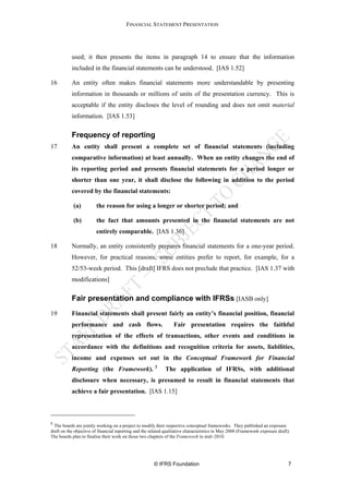 FINANCIAL STATEMENT PRESENTATION




           used; it then presents the items in paragraph 14 to ensure that the information
           included in the financial statements can be understood. [IAS 1.52]

16         An entity often makes financial statements more understandable by presenting
           information in thousands or millions of units of the presentation currency. This is
           acceptable if the entity discloses the level of rounding and does not omit material
           information. [IAS 1.53]

           Frequency of reporting
17         An entity shall present a complete set of financial statements (including
           comparative information) at least annually. When an entity changes the end of
           its reporting period and presents financial statements for a period longer or
           shorter than one year, it shall disclose the following in addition to the period
           covered by the financial statements:

            (a)         the reason for using a longer or shorter period; and

            (b)         the fact that amounts presented in the financial statements are not
                        entirely comparable. [IAS 1.36]

18         Normally, an entity consistently prepares financial statements for a one-year period.
           However, for practical reasons, some entities prefer to report, for example, for a
           52/53-week period. This [draft] IFRS does not preclude that practice. [IAS 1.37 with
           modifications]

           Fair presentation and compliance with IFRSs [IASB only]
19         Financial statements shall present fairly an entity’s financial position, financial
           performance and cash flows.                            Fair presentation requires the faithful
           representation of the effects of transactions, other events and conditions in
           accordance with the definitions and recognition criteria for assets, liabilities,
           income and expenses set out in the Conceptual Framework for Financial
           Reporting (the Framework). 2                      The application of IFRSs, with additional
           disclosure when necessary, is presumed to result in financial statements that
           achieve a fair presentation. [IAS 1.15]



2
  The boards are jointly working on a project to modify their respective conceptual frameworks. They published an exposure
draft on the objective of financial reporting and the related qualitative characteristics in May 2008 (Framework exposure draft).
The boards plan to finalise their work on those two chapters of the Framework in mid−2010.




                                                       © IFRS Foundation                                                        7
 