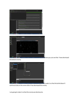Here you can see that I have destroyed 
the bottom enemy. 
I made it so that the bullet doesn’t 
continue to be on the screen after it has destroyed the enemy 
I am going to make it so that the enemy can destroy me. 
 