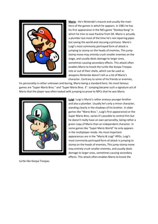 Mario - He's Nintendo's mascot and usually the main
                                         hero of the games in which he appears. In 1981 he has
                                         his first appearance in the NES-game "Donkey Kong" in
                                         which he tries to save Pauline from DK. Mario is actually
                                         a plumber but most of the time he's not repairing pipes
                                         but saving the world and rescuing a princess. Mario's
                                         Luigi’s most commonly portrayed form of attack is
                                         jumping to stomp on the heads of enemies, This jump-
                                         stomp move may entirely crush smaller enemies on the
                                         stage, and usually deals damage to larger ones,
                                         sometimes causing secondary effects. This attack often
                                         enables Mario to knock the turtle-like Koopa Troopas
                                         into or out of their shells, which can be used as
                                         weapons.Nintendo doesn't tell us a lot of Mario's
                                         character. Contrary to some of his friends or enemies,
his personality is rather unknown and boring, Mario being a standard hero. His most famous
games are "Super Mario Bros." and "Super Mario Bros. 3". Jumping became such a signature act of
Mario that the player was often tasked with jumping to prove to NPCs that he was Mario.

                                         Luigi- Luigi is Mario's rather anxious younger brother
                                         and also a plumber. Usually he's only a minor character,
                                         standing clearly in the shadows of his brother. In older
                                         games like "Mario Bros.", Luigi's first appearance) or the
                                         Super Mario Bros.-series it's possible to control him but
                                         he doesn't really have an own personality, being rather a
                                         green copy of Mario than an independent character. In
                                         some games like "Super Mario World" he only appears
                                         in the multiplayer-mode. His most important
                                         appearances are in the "Mario & Luigi"-RPGs. Luigi’s
                                         most commonly portrayed form of attack is jumping to
                                         stomp on the heads of enemies, This jump-stomp move
                                         may entirely crush smaller enemies, and usually deals
                                         damage to larger ones, sometimes causing secondary
                                         effects. This attack often enables Mario to knock the
turtle-like Koopa Troopas.
 