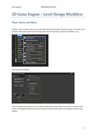 Luis Vazquez Workflow Document 
1 
2D Game Engine – Level Design Workflow 
Player Sprite and Object 
To begin, I had to create a sprite to use as the visual element of the player character in game. To do that, I first 
used the ‘create sprite’ option from the drop down menu of the project screen of Game Maker, as so: 
This brings up this window: 
I did not already have a sprite to use, so I selected ‘Edit Sprite’, which allows me to create a new sprite from 
scratch. The designated dimensions of the new sprite are 32x32 pixels, which in the program creates a new 
window: 
 