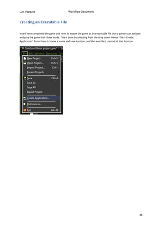 Luis Vazquez Workflow Document 
36 
Creating an Executable File 
Now I have completed the game and need to export the game as an executable file that a person can activate 
and play the game that I have made. This is done by selecting from the drop down menus ‘File > Create 
Application’. From there I choose a name and save location, and the .exe file is created at that location. 
