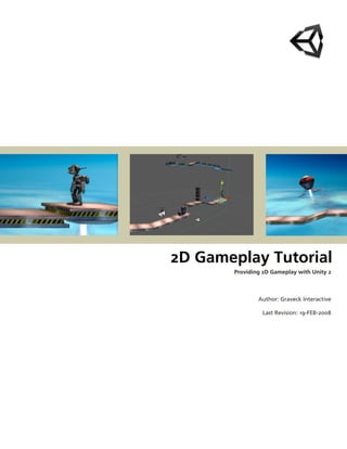  




    2D Gameplay Tutorial 
            Providing 2D Gameplay with Unity 2



                    Author: Graveck Interactive

                     Last Revision: 19­FEB­2008
 