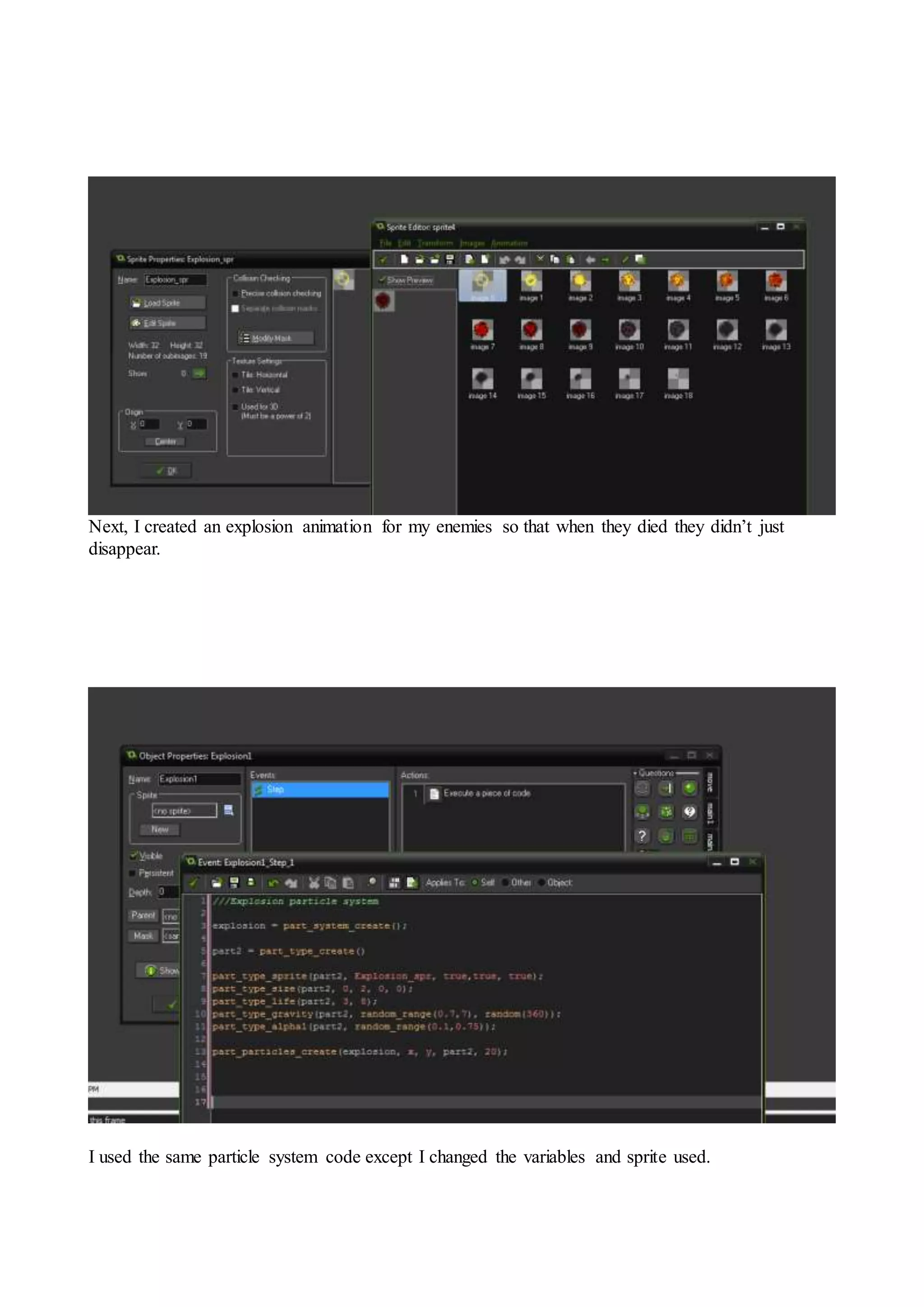 Next, I created an explosion animation for my enemies so that when they died they didn’t just 
disappear. 
I used the same particle system code except I changed the variables and sprite used. 
 