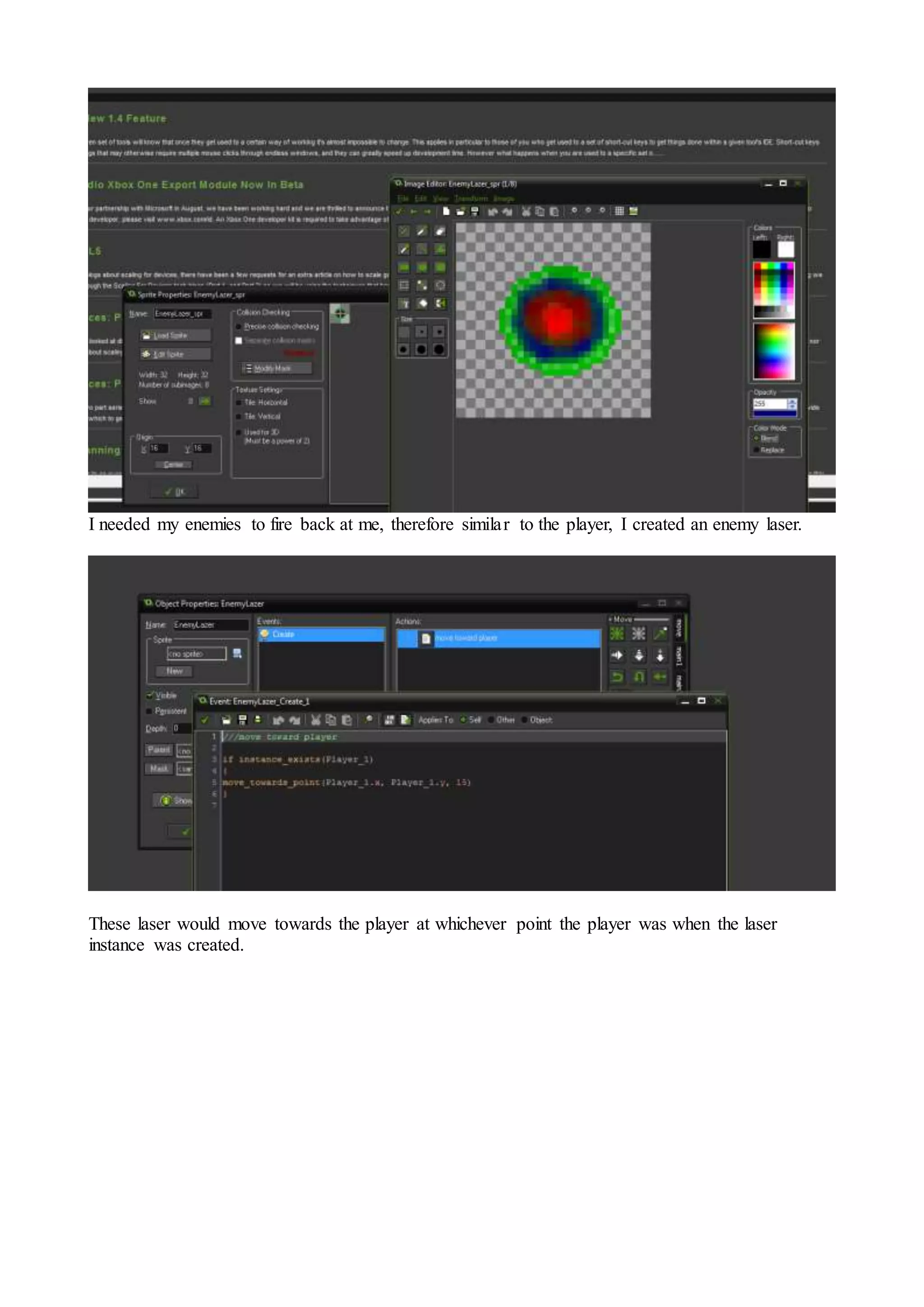 I needed my enemies to fire back at me, therefore similar to the player, I created an enemy laser. 
These laser would move towards the player at whichever point the player was when the laser 
instance was created. 
 
