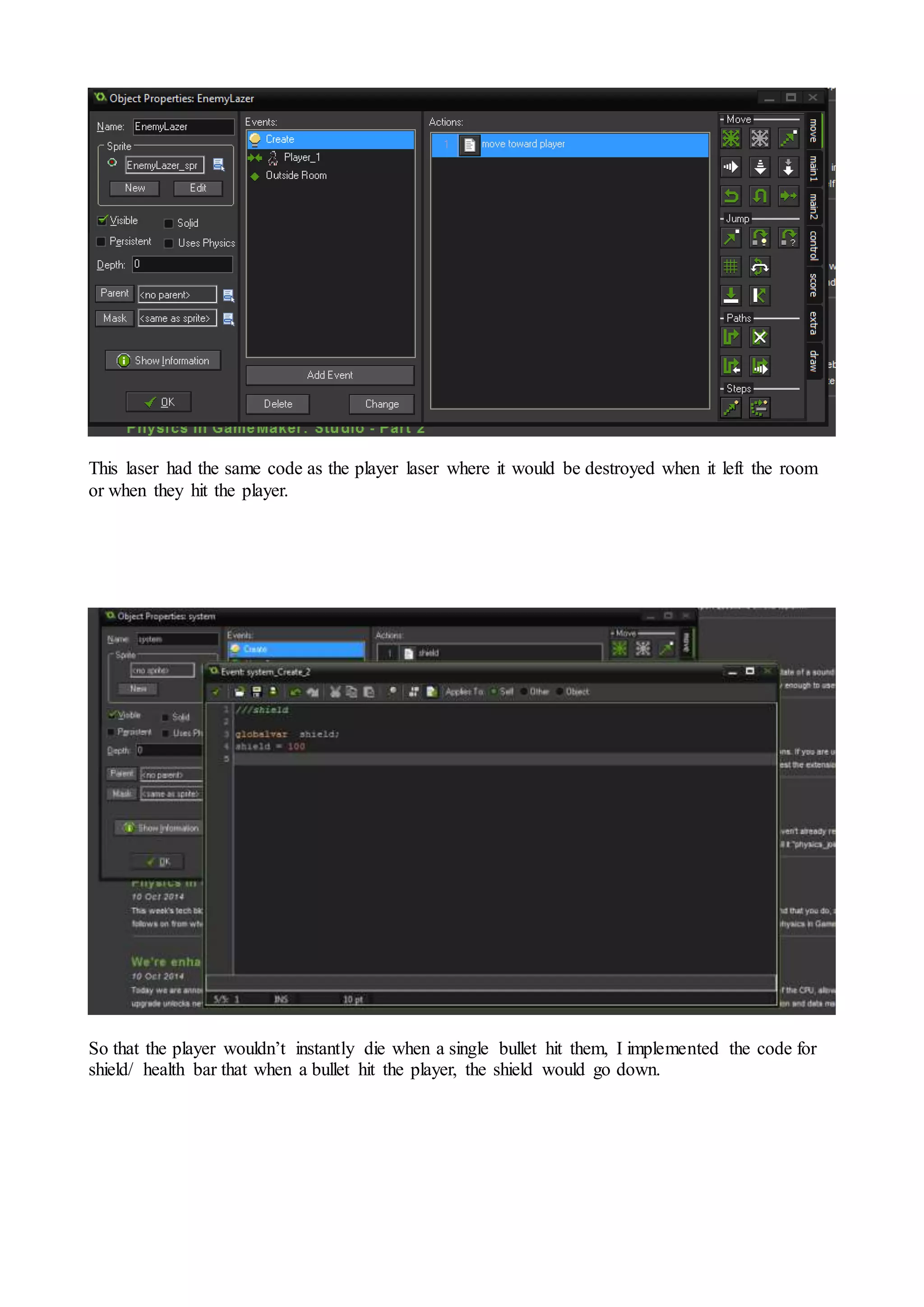 This laser had the same code as the player laser where it would be destroyed when it left the room 
or when they hit the player. 
So that the player wouldn’t instantly die when a single bullet hit them, I implemented the code for 
shield/ health bar that when a bullet hit the player, the shield would go down. 
 