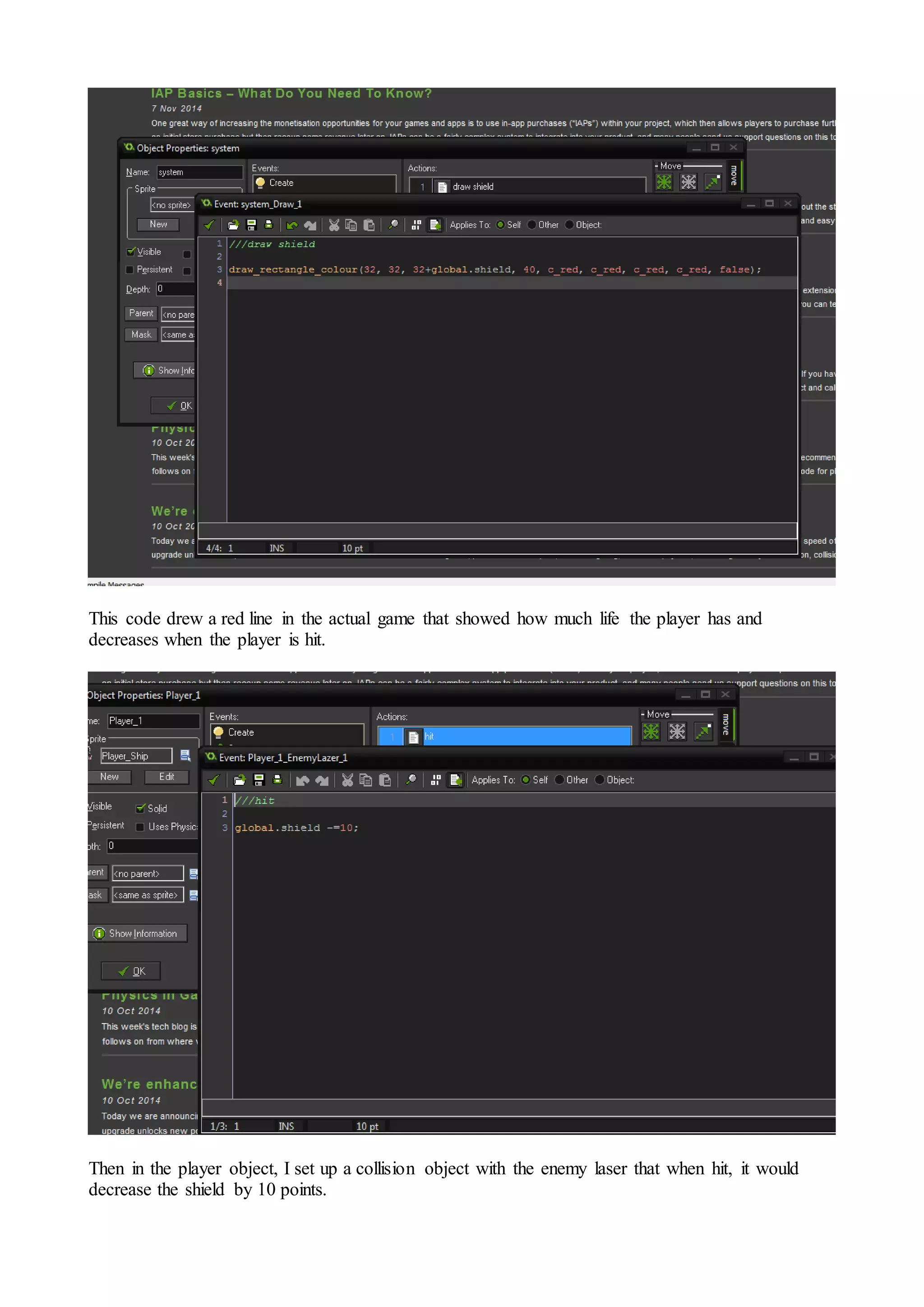 This code drew a red line in the actual game that showed how much life the player has and 
decreases when the player is hit. 
Then in the player object, I set up a collision object with the enemy laser that when hit, it would 
decrease the shield by 10 points. 
 