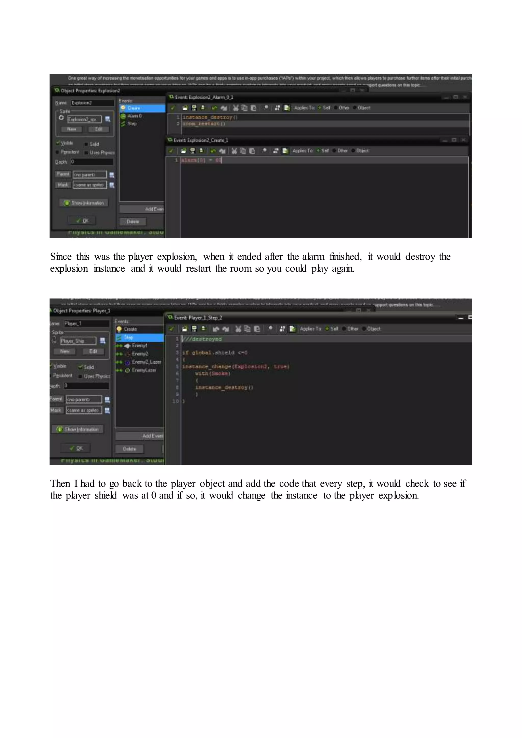 Since this was the player explosion, when it ended after the alarm finished, it would destroy the 
explosion instance and it would restart the room so you could play again. 
Then I had to go back to the player object and add the code that every step, it would check to see if 
the player shield was at 0 and if so, it would change the instance to the player explosion. 
 