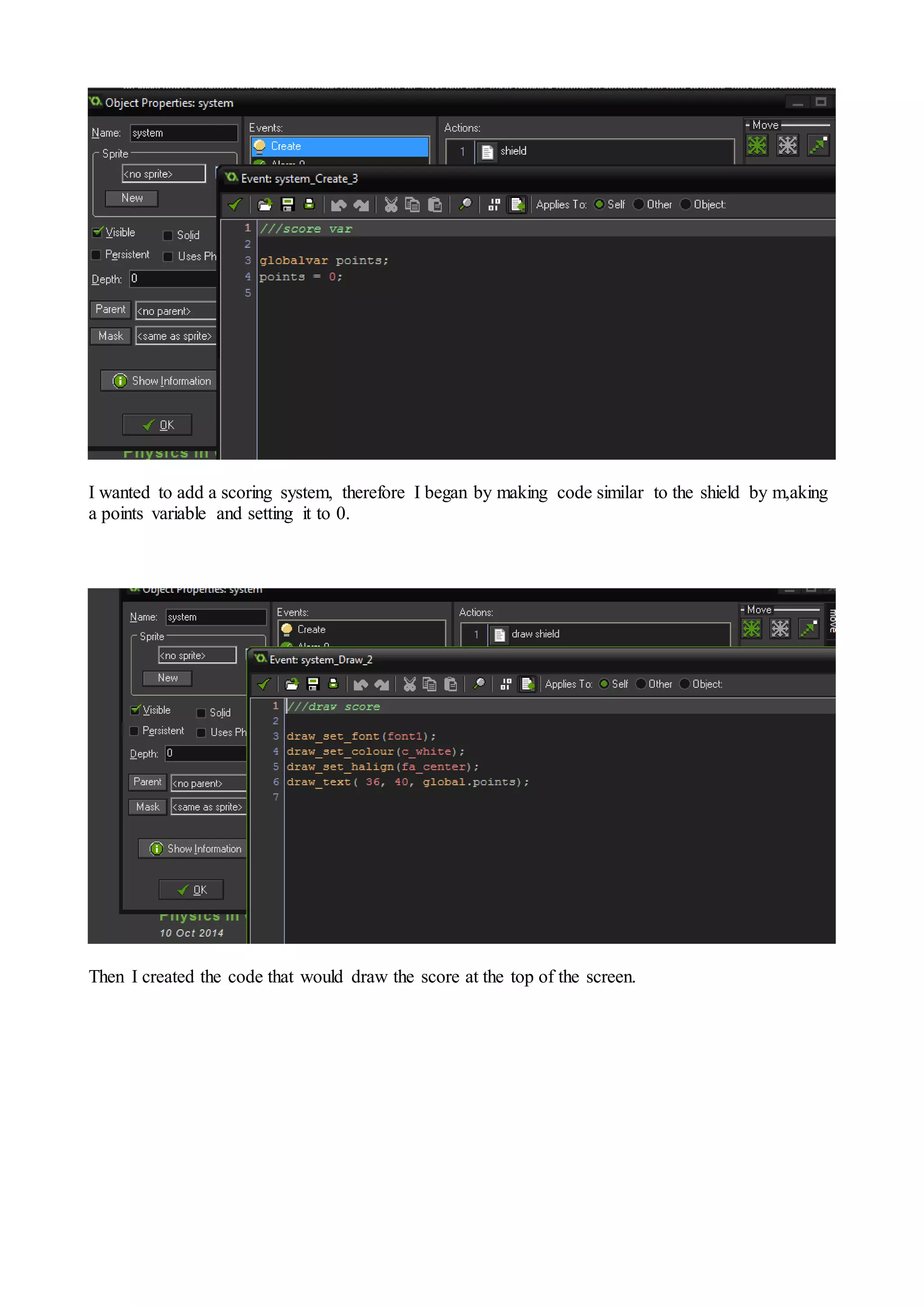 I wanted to add a scoring system, therefore I began by making code similar to the shield by m,aking 
a points variable and setting it to 0. 
Then I created the code that would draw the score at the top of the screen. 
 