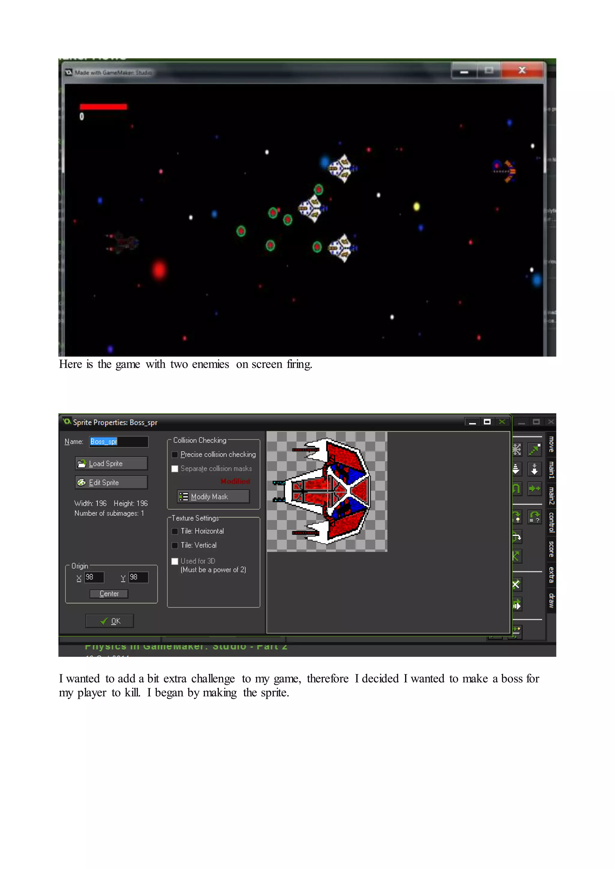 Here is the game with two enemies on screen firing. 
I wanted to add a bit extra challenge to my game, therefore I decided I wanted to make a boss for 
my player to kill. I began by making the sprite. 
 