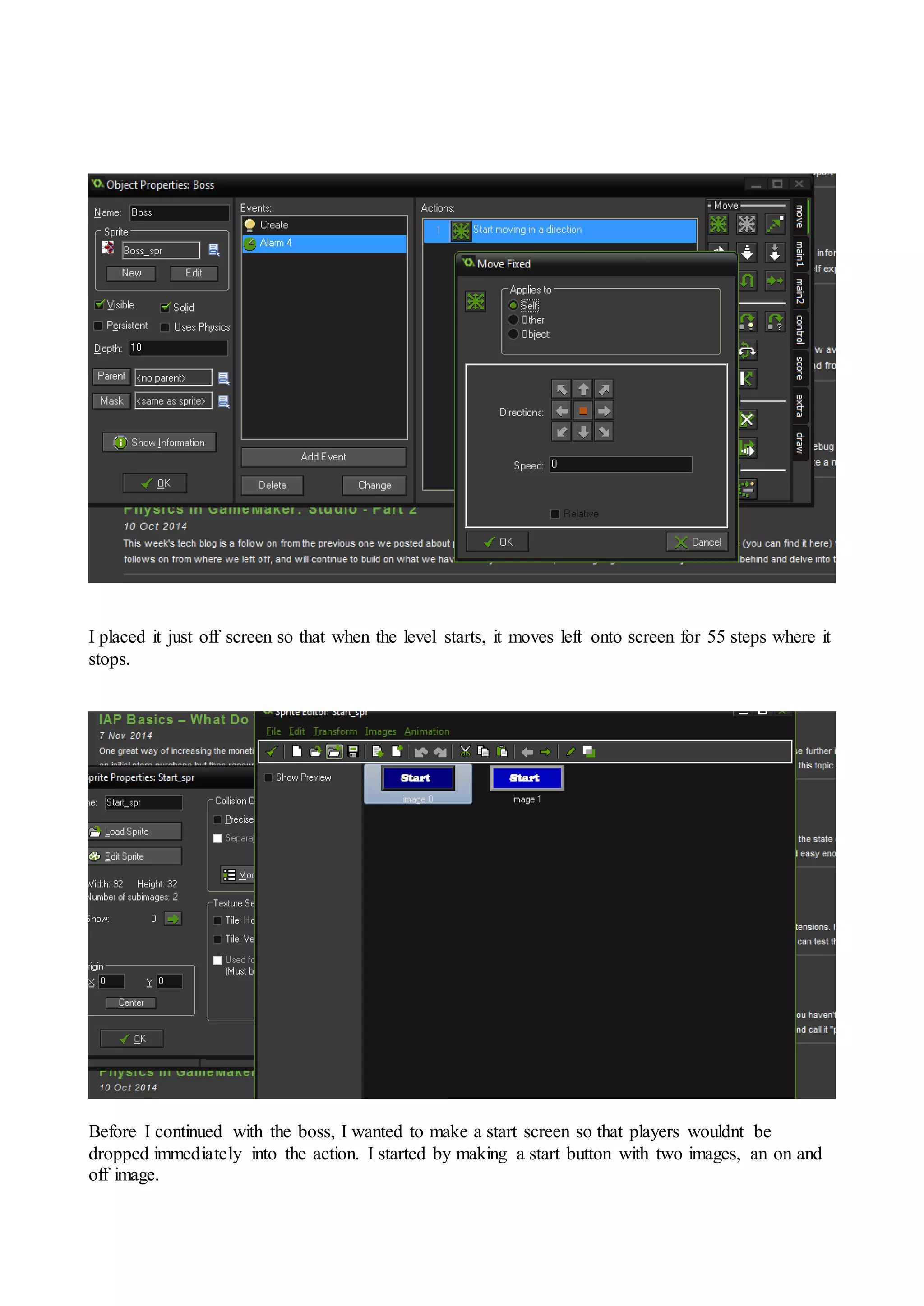 I placed it just off screen so that when the level starts, it moves left onto screen for 55 steps where it 
stops. 
Before I continued with the boss, I wanted to make a start screen so that players wouldnt be 
dropped immediately into the action. I started by making a start button with two images, an on and 
off image. 
 