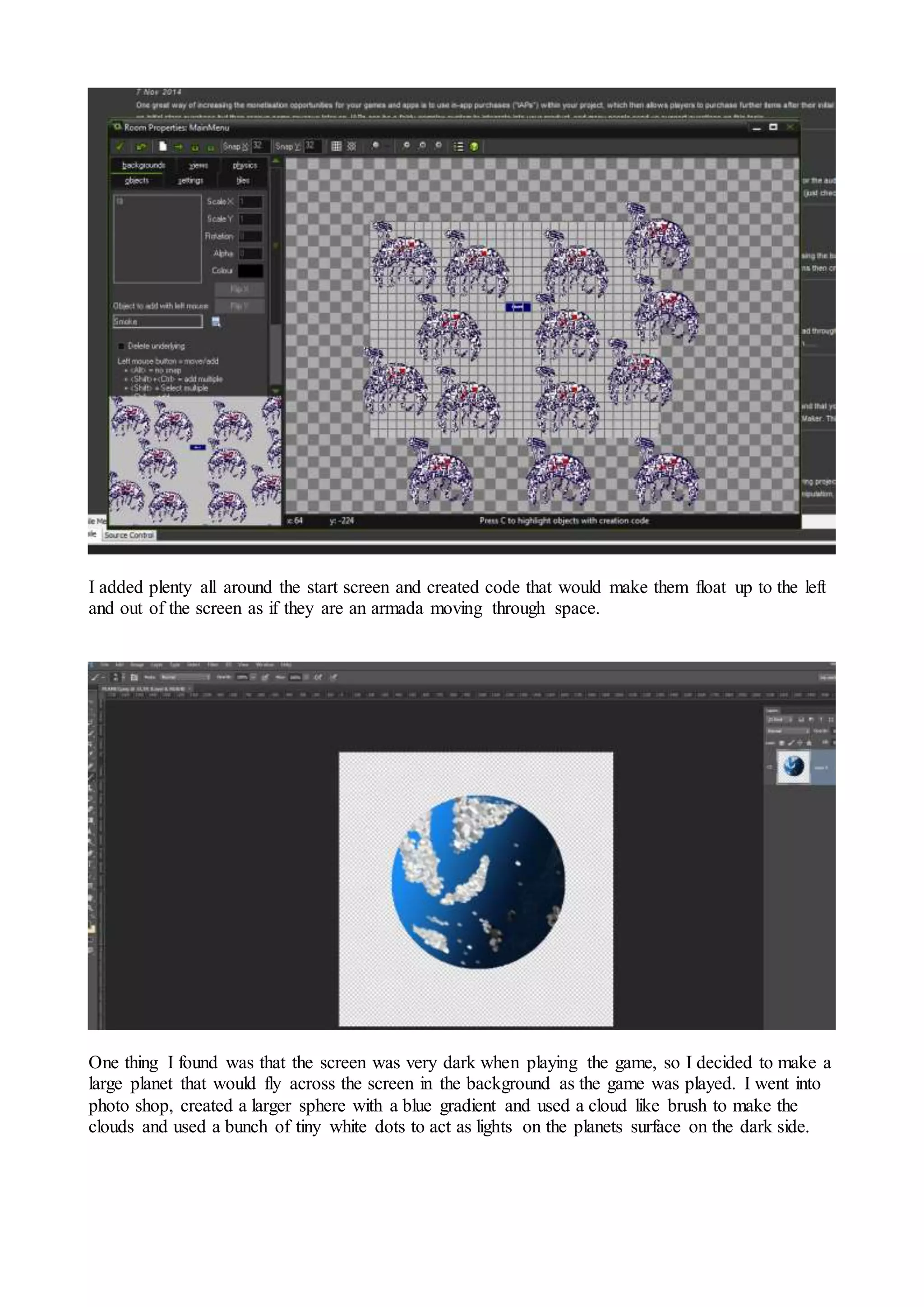 I added plenty all around the start screen and created code that would make them float up to the left 
and out of the screen as if they are an armada moving through space. 
One thing I found was that the screen was very dark when playing the game, so I decided to make a 
large planet that would fly across the screen in the background as the game was played. I went into 
photo shop, created a larger sphere with a blue gradient and used a cloud like brush to make the 
clouds and used a bunch of tiny white dots to act as lights on the planets surface on the dark side. 
 