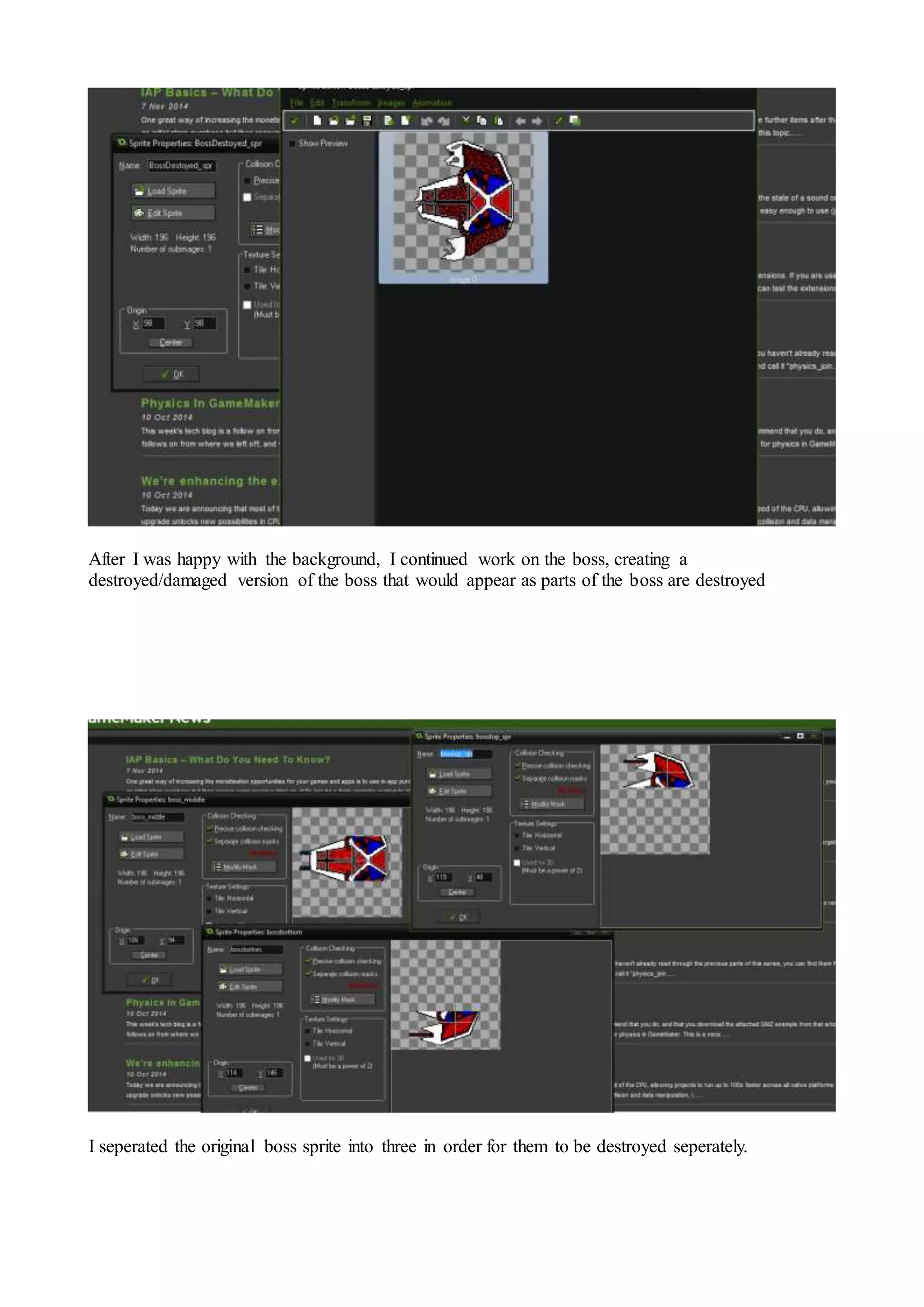 After I was happy with the background, I continued work on the boss, creating a 
destroyed/damaged version of the boss that would appear as parts of the boss are destroyed 
I seperated the original boss sprite into three in order for them to be destroyed seperately. 
 