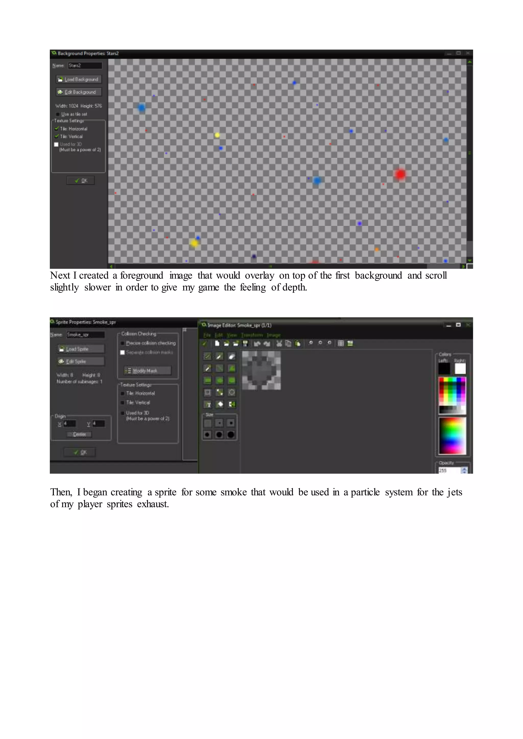 Next I created a foreground image that would overlay on top of the first background and scroll 
slightly slower in order to give my game the feeling of depth. 
Then, I began creating a sprite for some smoke that would be used in a particle system for the jets 
of my player sprites exhaust. 
 