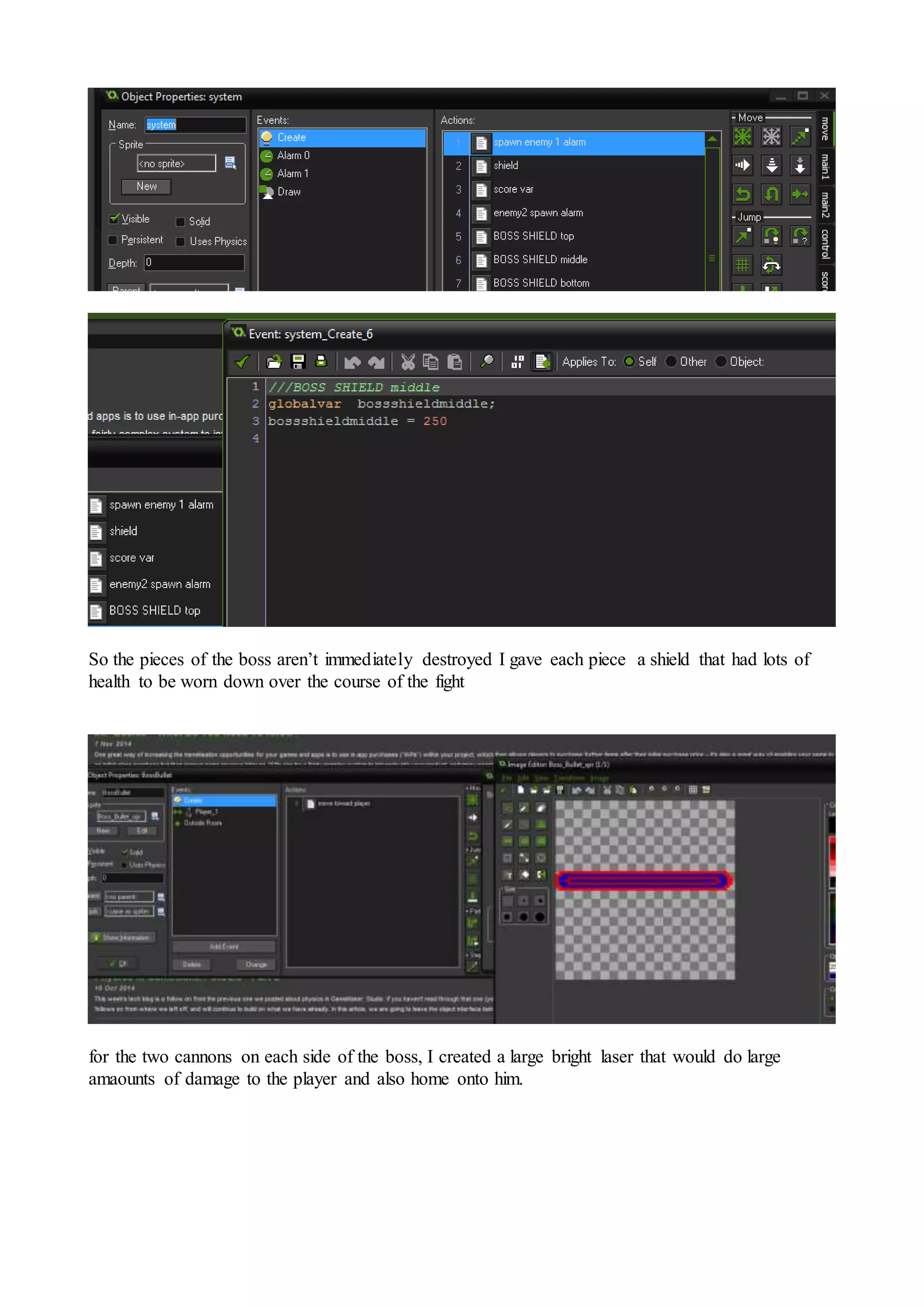 So the pieces of the boss aren’t immediately destroyed I gave each piece a shield that had lots of 
health to be worn down over the course of the fight 
for the two cannons on each side of the boss, I created a large bright laser that would do large 
amaounts of damage to the player and also home onto him. 
 