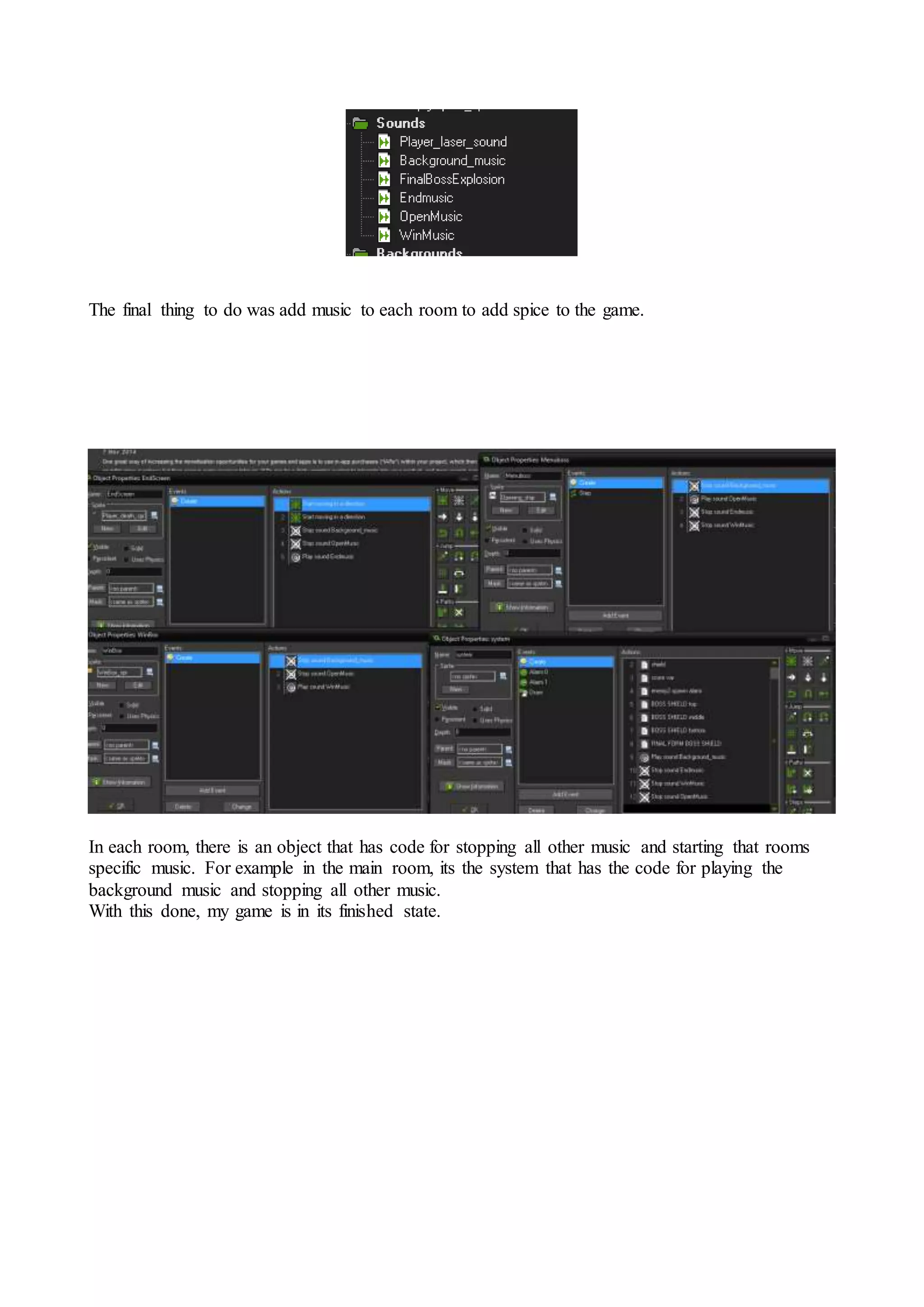The final thing to do was add music to each room to add spice to the game. 
In each room, there is an object that has code for stopping all other music and starting that rooms 
specific music. For example in the main room, its the system that has the code for playing the 
background music and stopping all other music. 
With this done, my game is in its finished state. 
