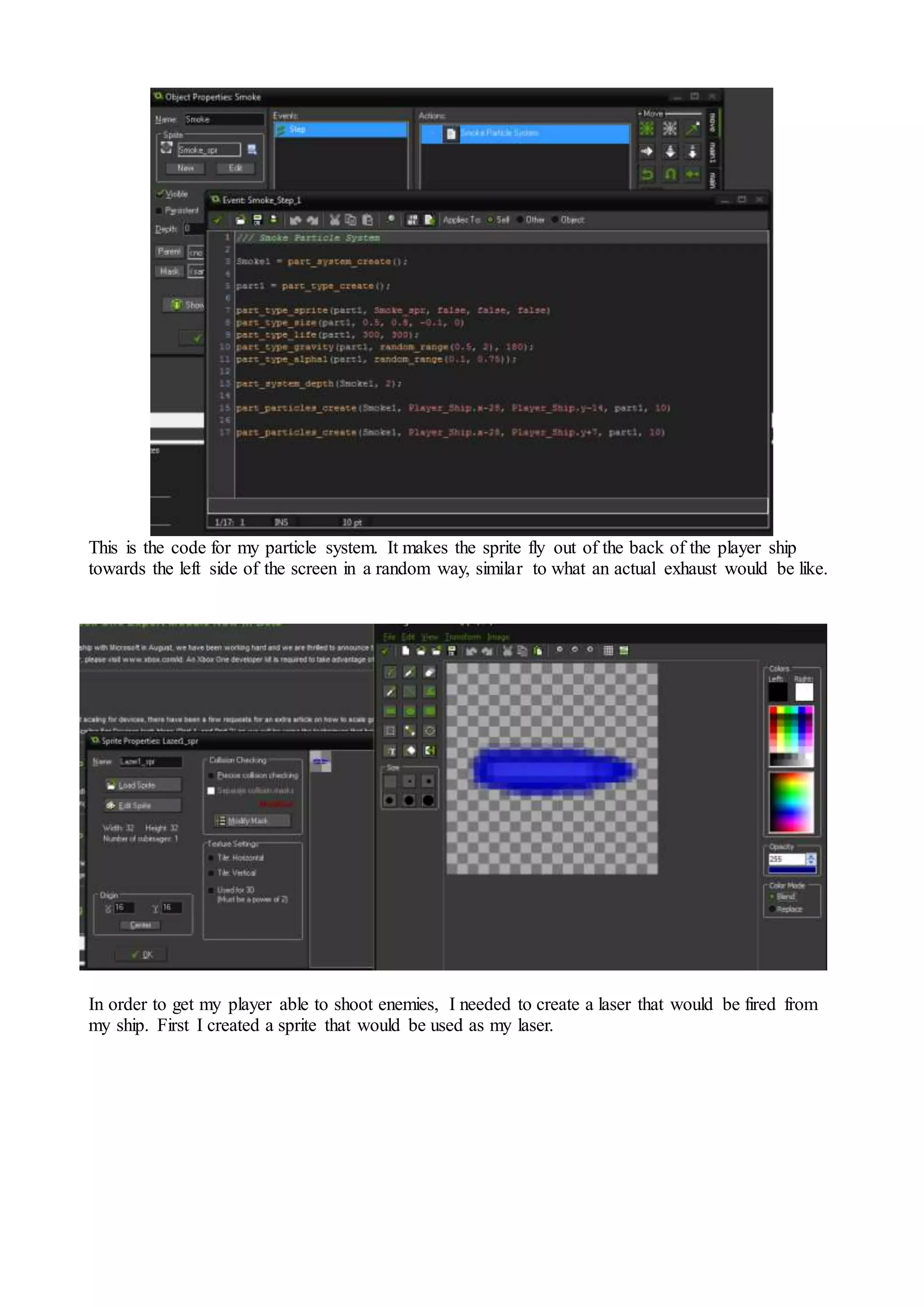 This is the code for my particle system. It makes the sprite fly out of the back of the player ship 
towards the left side of the screen in a random way, similar to what an actual exhaust would be like. 
In order to get my player able to shoot enemies, I needed to create a laser that would be fired from 
my ship. First I created a sprite that would be used as my laser. 
 