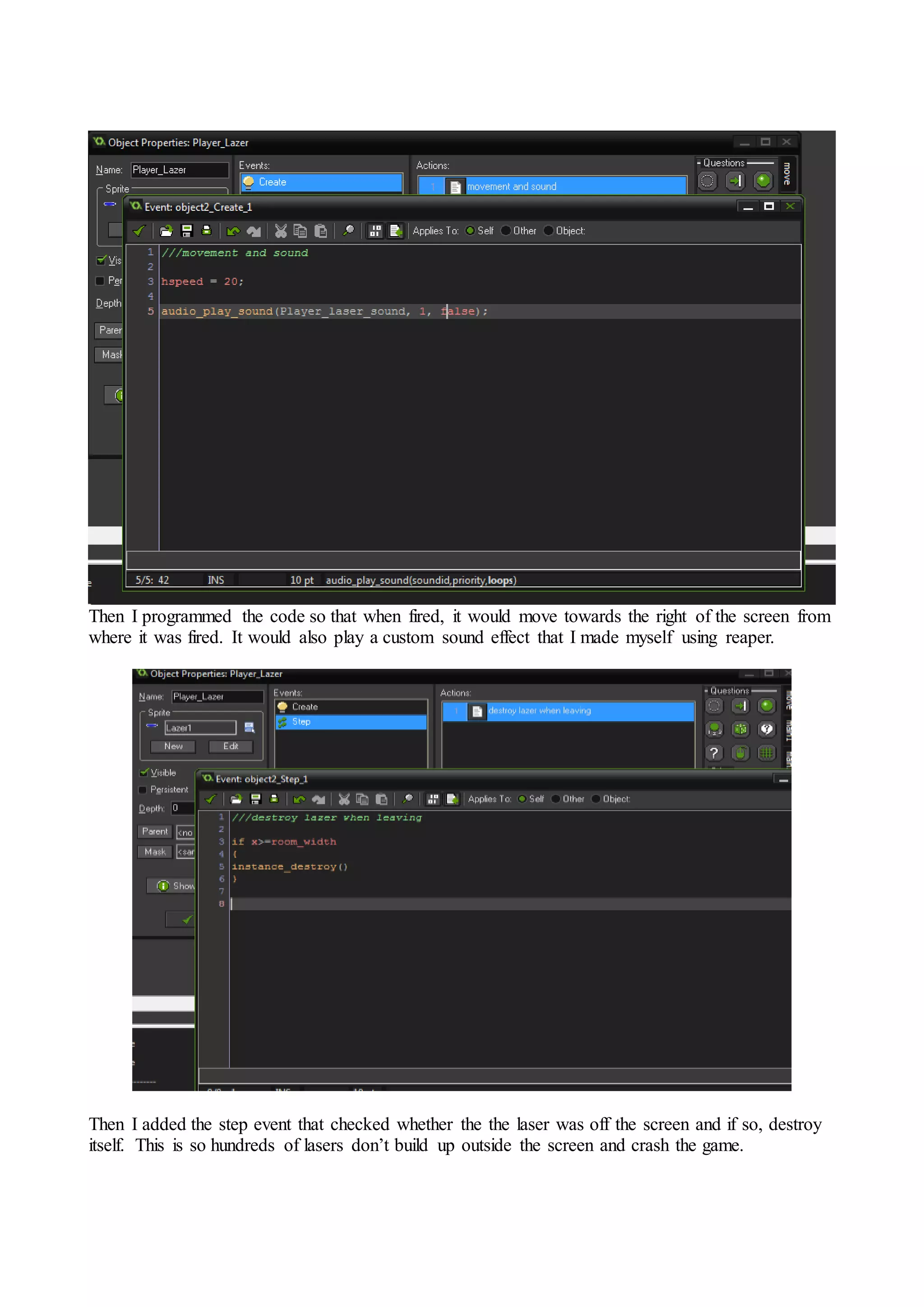 Then I programmed the code so that when fired, it would move towards the right of the screen from 
where it was fired. It would also play a custom sound effect that I made myself using reaper. 
Then I added the step event that checked whether the the laser was off the screen and if so, destroy 
itself. This is so hundreds of lasers don’t build up outside the screen and crash the game. 
 