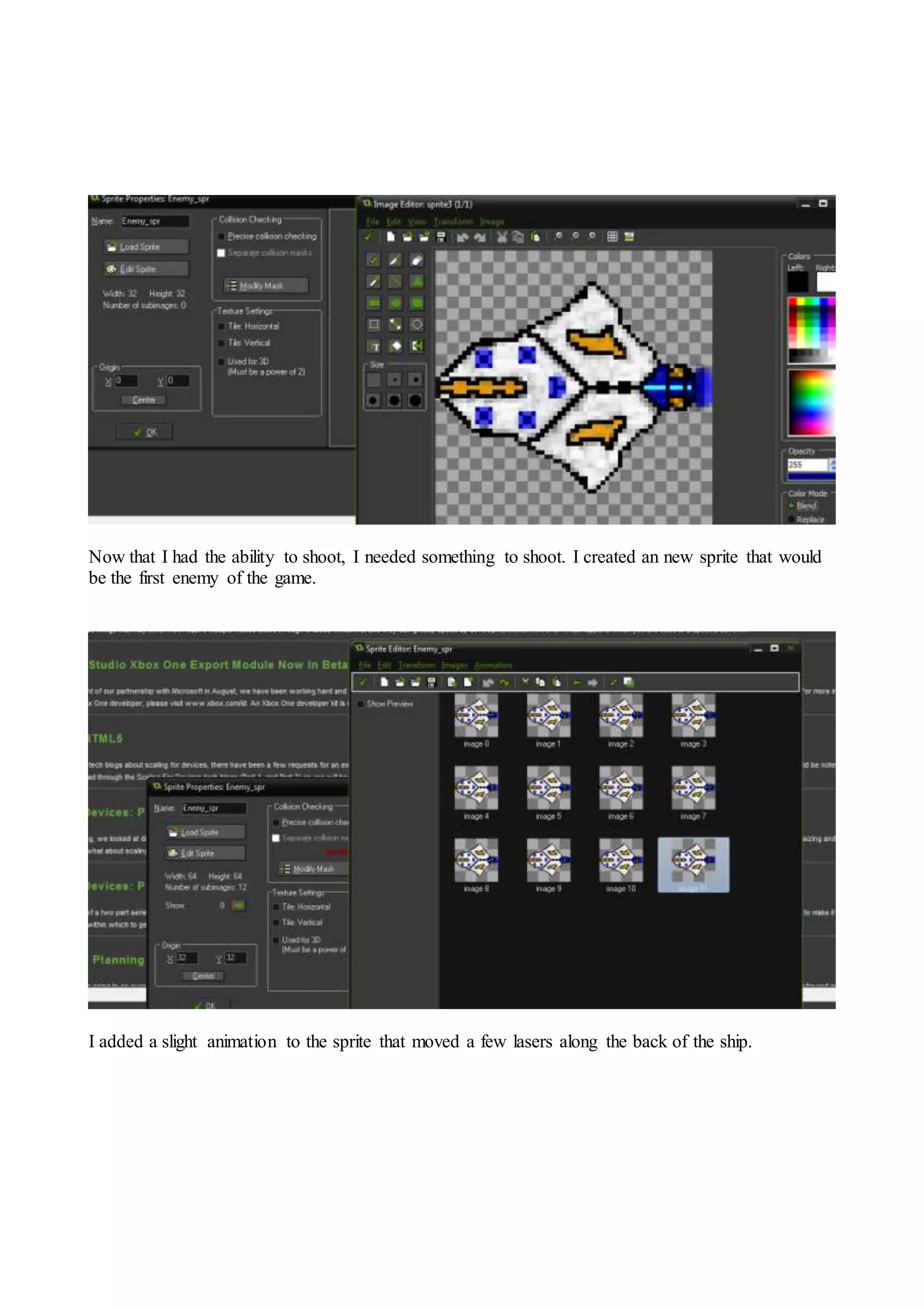 Now that I had the ability to shoot, I needed something to shoot. I created an new sprite that would 
be the first enemy of the game. 
I added a slight animation to the sprite that moved a few lasers along the back of the ship. 
 