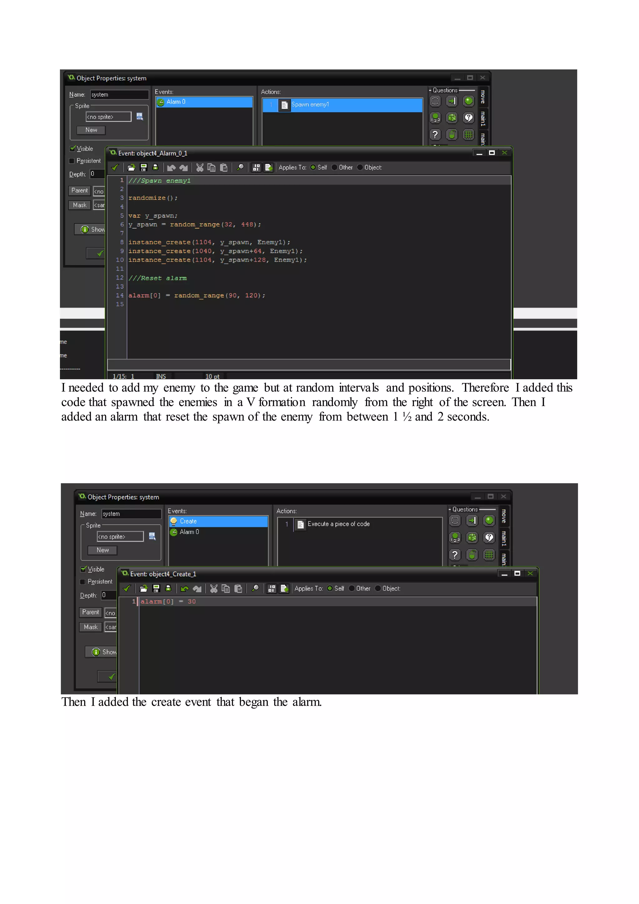 I needed to add my enemy to the game but at random intervals and positions. Therefore I added this 
code that spawned the enemies in a V formation randomly from the right of the screen. Then I 
added an alarm that reset the spawn of the enemy from between 1 ½ and 2 seconds. 
Then I added the create event that began the alarm. 
 