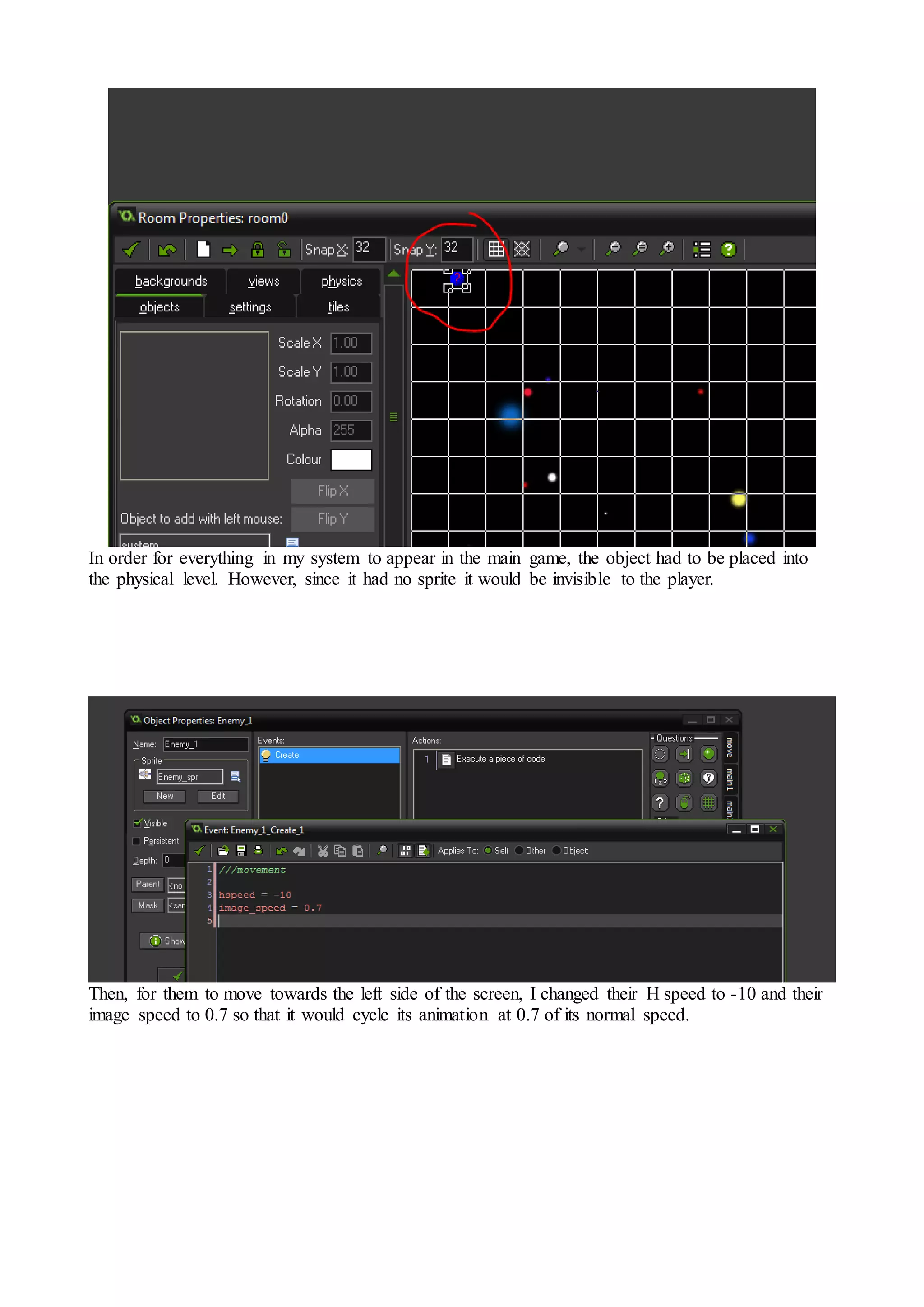 In order for everything in my system to appear in the main game, the object had to be placed into 
the physical level. However, since it had no sprite it would be invisible to the player. 
Then, for them to move towards the left side of the screen, I changed their H speed to -10 and their 
image speed to 0.7 so that it would cycle its animation at 0.7 of its normal speed. 
 