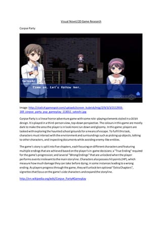 Visual Novel/2D Game Research
Corpse Party
Image:http://static4.gamespot.com/uploads/screen_kubrick/mig/2/9/3/3/2112933-
169_corpse_party_psp_gameplay_113011_satoshi.jpg
Corpse Partyis a linearhorroradventure game withsome role-playingelements styledina16 bit
design.Itisplayedina third-personview,top-downperspective. The coloursinthisgame are mostly
dark to make the area the playerisinlookmore run downand gloomy. Inthisgame;playersare
taskedwithexploringthe hauntedschool groundsforameansof escape.To fulfil thistask,
characters mustinteractwiththe environmentandsurroundingssuchaspickingupobjects,talking
to othercharacters,and inspectingdocumentswhile avoidingenemy-like entities.
The game's storyis splitintofive chapters,eachfocusingondifferentcharactersandfeaturing
multiple endingsthatare achievedbasedonthe player'sin-game decisions:a"True Ending"required
for the game'sprogression;andseveral "WrongEndings"thatare unlockedwhenthe player
performseventsirrelevanttothe mainstoryline.Charactersalsopossesshitpoints(HP),which
measure howmuchdamage theycan take before dying,insome instancesleadingtoawrong
ending.Asplayersprogressthroughthe game,theywillunlocktenoptional "ExtraChapters",
vignettesthatfocusonthe game'sside characters andexpandthe storyline.
http://en.wikipedia.org/wiki/Corpse_Party#Gameplay
 