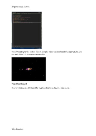2D game design analysis 
This is the coding for the particle system, using the index I was able to code it properly but as you 
can see it doesn’t fit exactly on the spaceship. 
Projectile and sound 
Here I created a projectile (Laser) for my player 1 sprite and put in a blast sound . 
Rafiq Oladujoye 
 