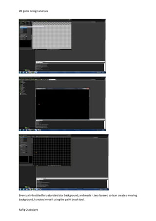 2D game design analysis 
Eventually I settled for a standard star background; and made it two layered so I can create a moving 
background, I created myself using the paint brush tool. 
Rafiq Oladujoye 
 