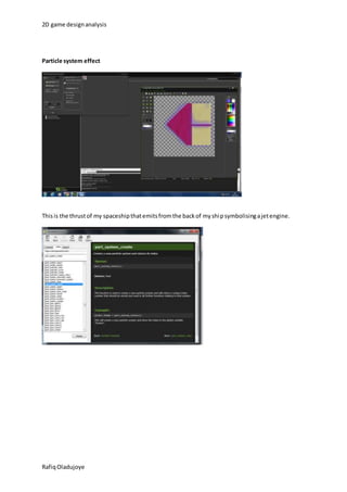 2D game design analysis 
Particle system effect 
This is the thrust of my spaceship that emits from the back of my ship symbolising a jet engine. 
Rafiq Oladujoye 
 