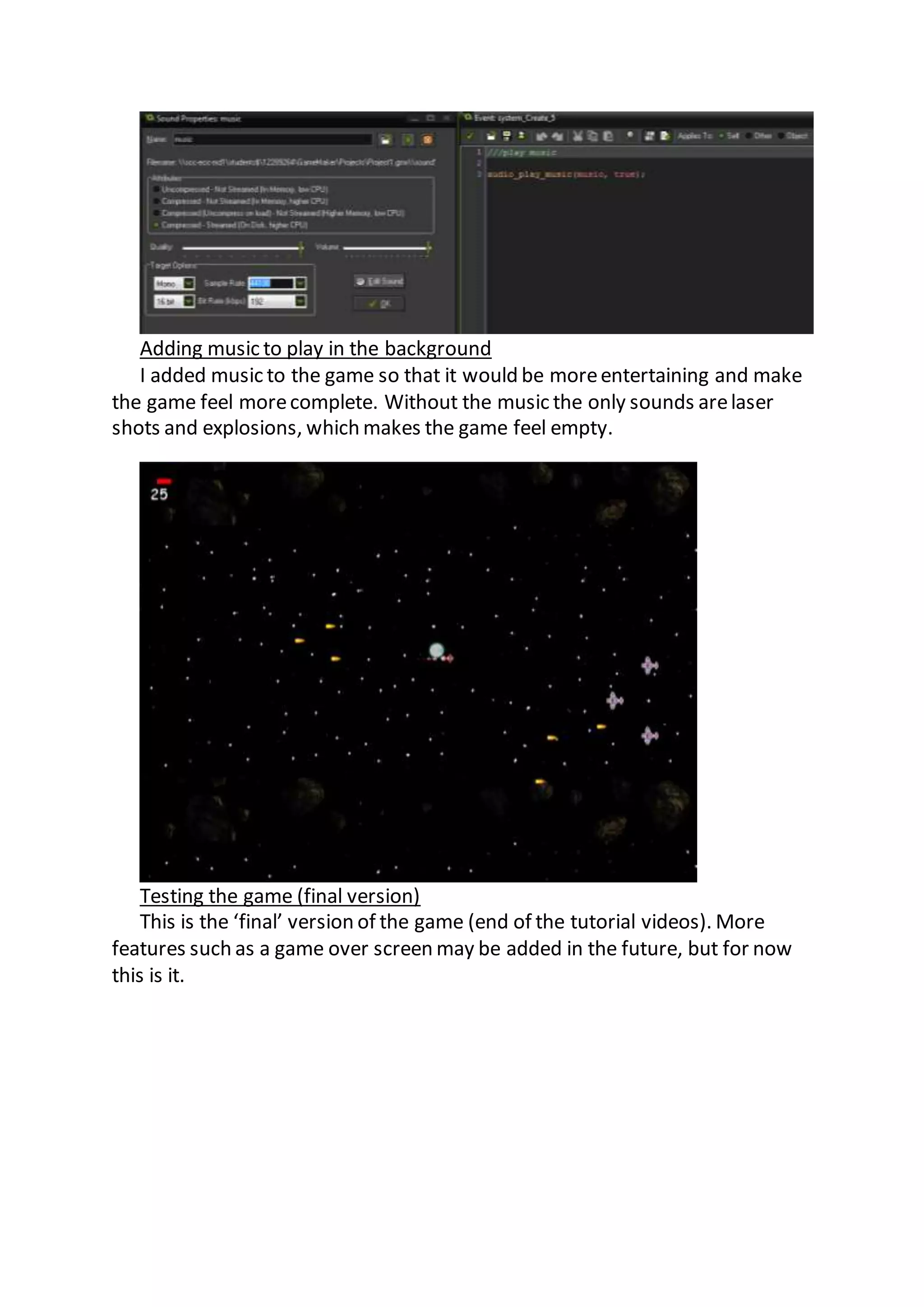 Adding music to play in the background 
I added music to the game so that it would be more entertaining and make 
the game feel more complete. Without the music the only sounds are laser 
shots and explosions, which makes the game feel empty. 
Testing the game (final version) 
This is the ‘final’ version of the game (end of the tutorial videos). More 
features such as a game over screen may be added in the future, but for now 
this is it. 
