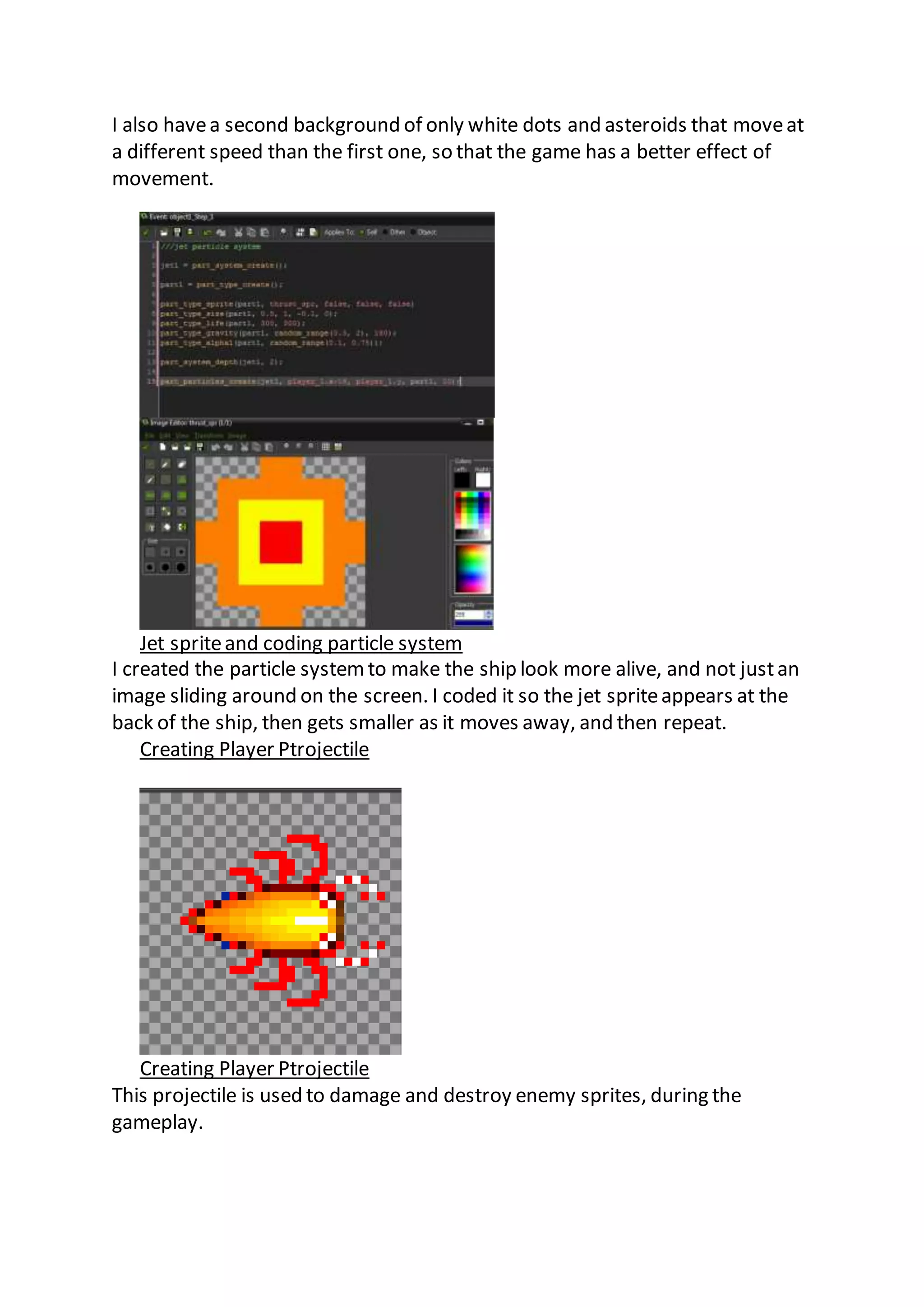 I also have a second background of only white dots and asteroids that move at 
a different speed than the first one, so that the game has a better effect of 
movement. 
Jet sprite and coding particle system 
I created the particle system to make the ship look more alive, and not just an 
image sliding around on the screen. I coded it so the jet sprite appears at the 
back of the ship, then gets smaller as it moves away, and then repeat. 
Creating Player Ptrojectile 
Creating Player Ptrojectile 
This projectile is used to damage and destroy enemy sprites, during the 
gameplay. 
 