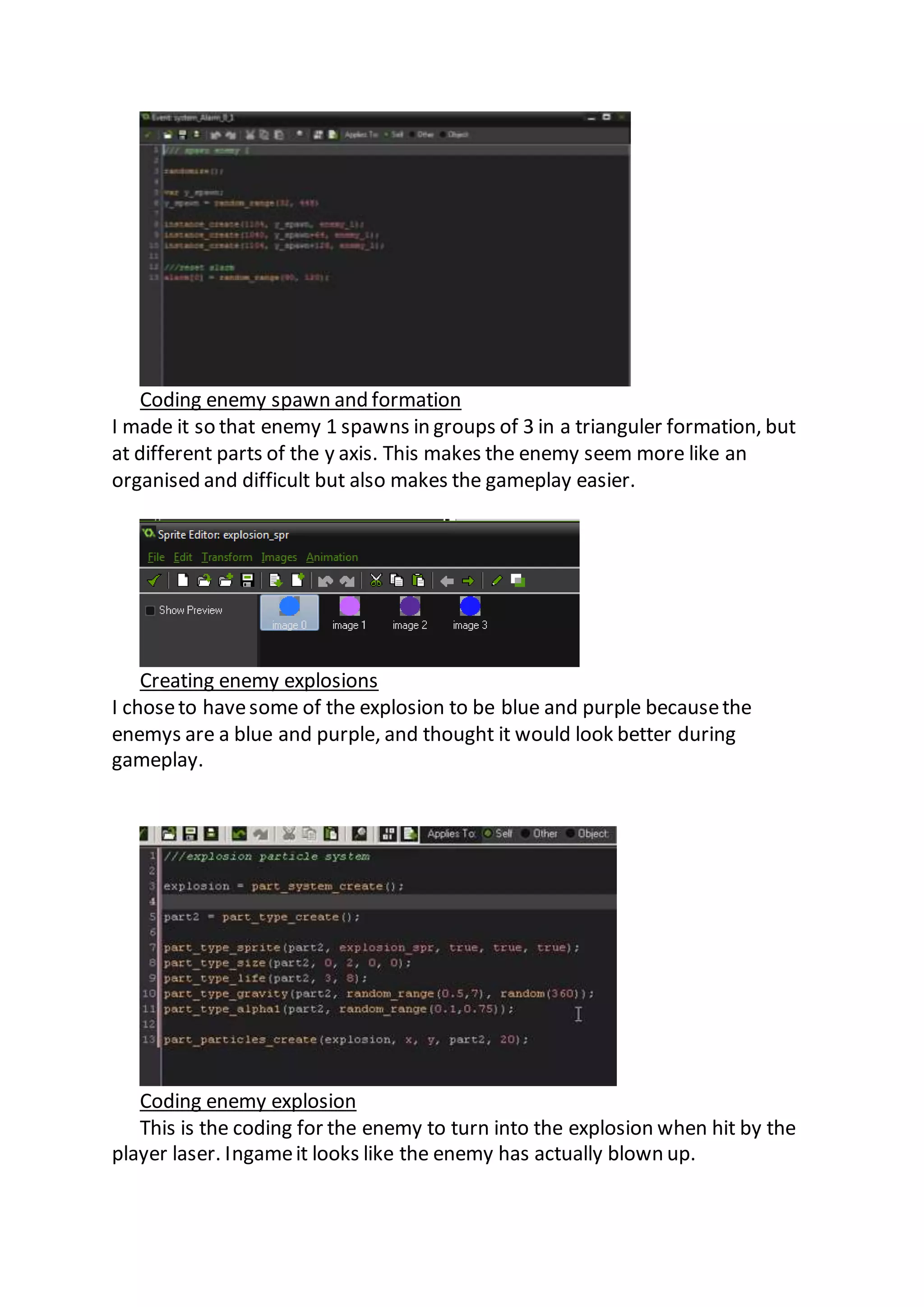 Coding enemy spawn and formation 
I made it so that enemy 1 spawns in groups of 3 in a trianguler formation, but 
at different parts of the y axis. This makes the enemy seem more like an 
organised and difficult but also makes the gameplay easier. 
Creating enemy explosions 
I chose to have some of the explosion to be blue and purple because the 
enemys are a blue and purple, and thought it would look better during 
gameplay. 
Coding enemy explosion 
This is the coding for the enemy to turn into the explosion when hit by the 
player laser. Ingame it looks like the enemy has actually blown up. 
 
