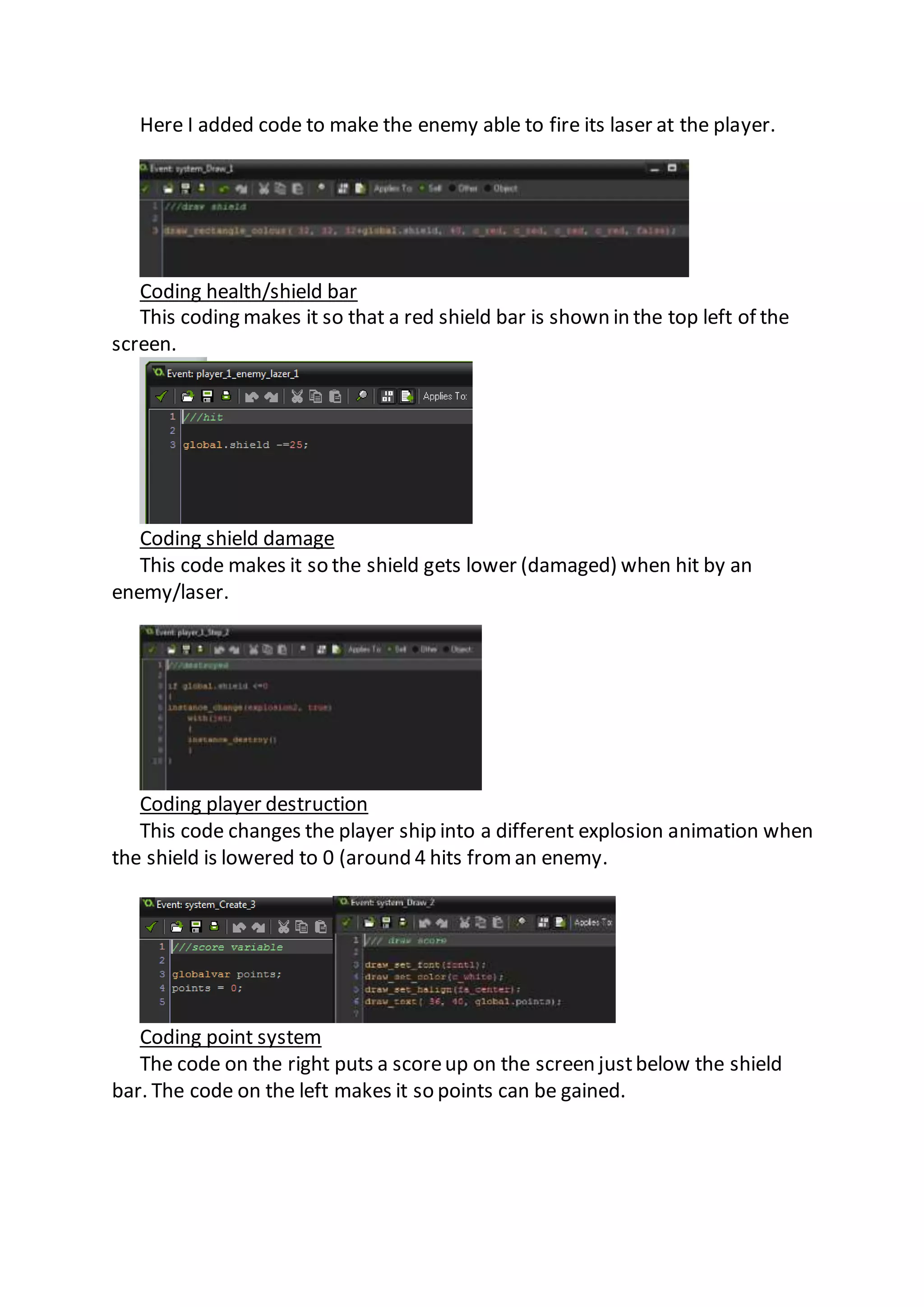 Here I added code to make the enemy able to fire its laser at the player. 
Coding health/shield bar 
This coding makes it so that a red shield bar is shown in the top left of the 
screen. 
Coding shield damage 
This code makes it so the shield gets lower (damaged) when hit by an 
enemy/laser. 
Coding player destruction 
This code changes the player ship into a different explosion animation when 
the shield is lowered to 0 (around 4 hits from an enemy. 
Coding point system 
The code on the right puts a score up on the screen just below the shield 
bar. The code on the left makes it so points can be gained. 
 