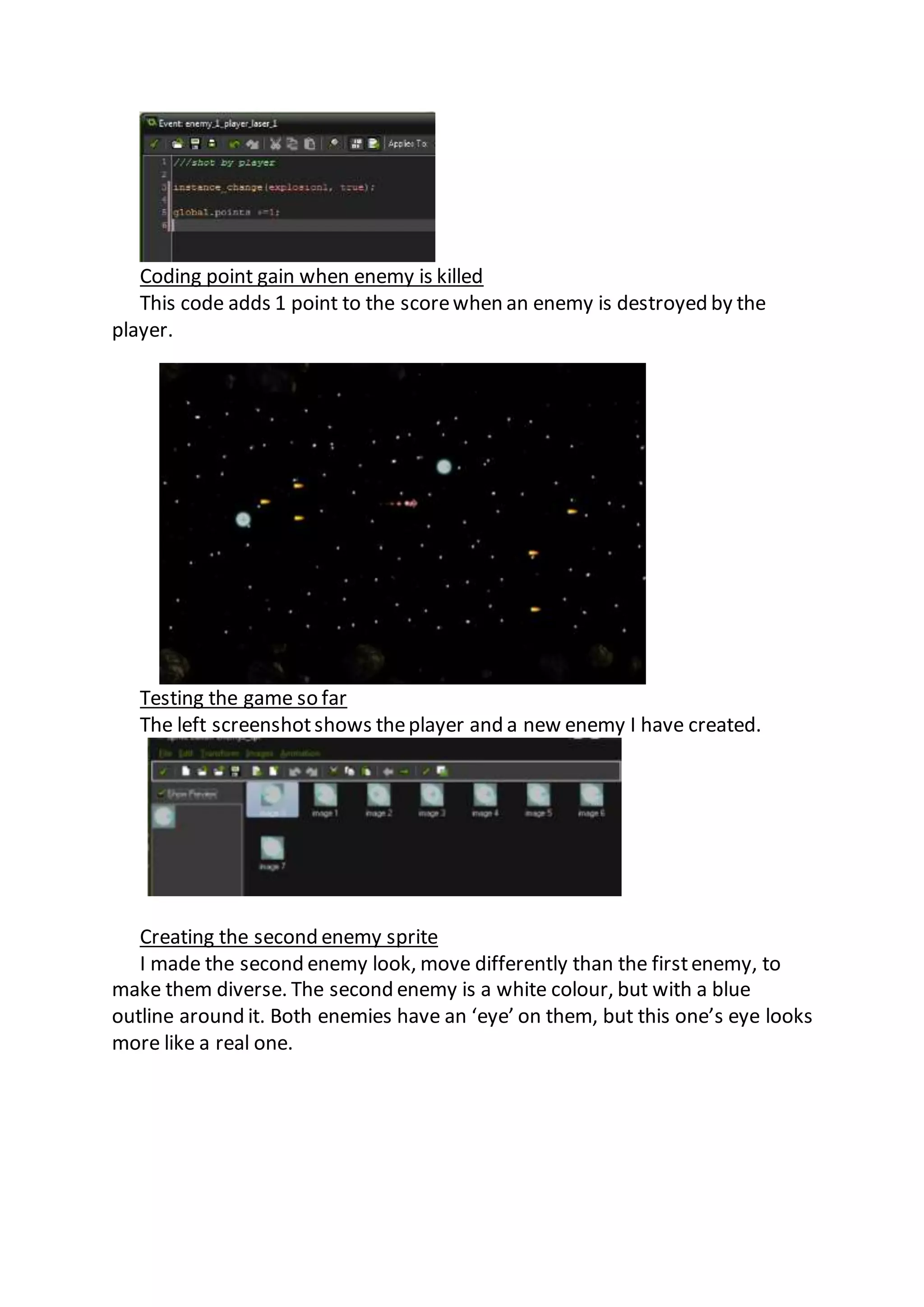 Coding point gain when enemy is killed 
This code adds 1 point to the score when an enemy is destroyed by the 
player. 
Testing the game so far 
The left screenshot shows the player and a new enemy I have created. 
Creating the second enemy sprite 
I made the second enemy look, move differently than the first enemy, to 
make them diverse. The second enemy is a white colour, but with a blue 
outline around it. Both enemies have an ‘eye’ on them, but this one’s eye looks 
more like a real one. 
 