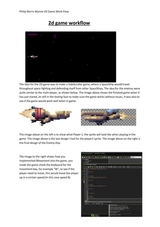Philip Norris Wynne 2D Game Work Flow 
2d game workflow 
The idea for the 2D game was to make a SideScroller game, where a SpaceShip would travel 
throughout space fighting and defending itself from other SpaceShips, The idea for the enemys were 
quite similar to the main player, as shown below. The image above shows the finished game when it 
has just stared, im still in the testing faze to make sure the game works without issues, it was also to 
see if the game would work well when in game. 
The image above on the left is to show what Player 1, the sprite will look like when playing in the 
game. The image above is the last design I had for the player1 sprite. The image above on the right is 
the final design of the Enemy ship. 
The image to the right shows how you 
implemented Movement into the game, you 
made the game check the keyboard for the 
movement key, for example “W”, to see if the 
player need to move, this would move the player 
up in a certain speed (In this case speed 8). 
 