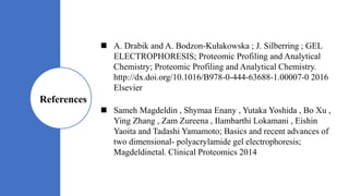  A. Drabik and A. Bodzon-Kułakowska ; J. Silberring ; GEL
ELECTROPHORESIS; Proteomic Profiling and Analytical
Chemistry; Proteomic Profiling and Analytical Chemistry.
http://dx.doi.org/10.1016/B978-0-444-63688-1.00007-0 2016
Elsevier
 Sameh Magdeldin , Shymaa Enany , Yutaka Yoshida , Bo Xu ,
Ying Zhang , Zam Zureena , Ilambarthi Lokamani , Eishin
Yaoita and Tadashi Yamamoto; Basics and recent advances of
two dimensional- polyacrylamide gel electrophoresis;
Magdeldinetal. Clinical Proteomics 2014
References
 