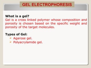 What is a gel?
Gel is a cross linked polymer whose composition and
porosity is chosen based on the specific weight and
porosity of the target molecules.
Types of Gel:
 Agarose gel.
 Polyacrylamide gel.
GEL ELECTROPHORESIS
 